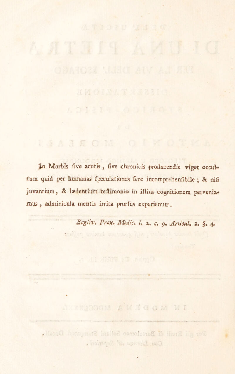 Jn Morbis five acutis ^ five chronicis producendis viget occu!« tum quid per humanas fpeculationes fere incomprehenfibile ; & nifi juvantium, & laEdentium teftimonio in illius cognitionem pervenia- mus, adminicula mentis irrita prorfus experiemur.