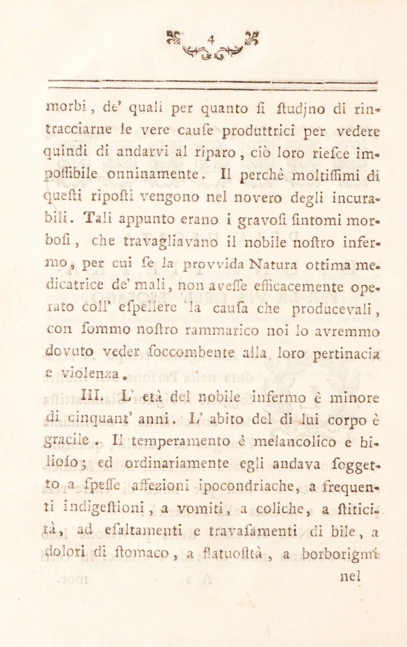 morbi, de’ quali per quanto fi fiudjno di rin'=»' tracciarne le vere caufe produttrici per vedere quindi di andarvi al riparo, ciò loro riefce im- poffibile onninamente. Il perchè moltiffimi di quefti ripofti vengono nel novero degli incura^ bili. Tali appunto erano i gravofi fintomi mor« bofì , che travagliavano il nobile noftro infer» 3110 5 per cui fe la provvida Natura ottima me« dicatnce de’mali, non a\/eiTe efficacemente ope- rato coir efpellere la caufa che producevali, con lommo noftro rammarico noi lo avremmo dovuto veder foccoinbente alia loro pertinacia e violenza, IlL L' età del nobile infermo è minore di cinquant’ anni. 1/ abito del di lui corpo è gracile • Il temperamento è meJaiicolico e bi- liolo; ed ordinariamente egli andava fogget- to a Ipefle affezioni ipocondriache, a frequen- ti indjgeftioni, a vomiti, a coliche, a ftitici- tà, ad efaltamenti e travafamenti dì bile, a dolori di fiomaco , a flatuofltà , a borborigmi nel