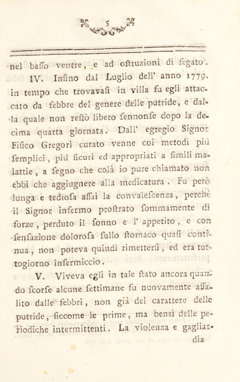 s 24 nel baffo ventre, .e ad ofttuzioni di icgato. IV. Infino dal Luglio deli’ anno 1779. in tempo che trovavafi in villa fu egli attac- cato da febbre del genere delle putride, e dal- la quale non reftò libero fennonfe dopo la de- cima quatta giornata. Dall’ egregio Signor Fifico Gregori curato venne coi metodi più femplici, più ficuri ed appropriati a fimili ma- lattie , a fegno che cola io pure chiamato non ebbi che aggiugnere alia medicatura . Fu pero lunga e tediofa affai la convalefcenza, perchè il Signor infermo proftrato fommamente di forze, perduto il fonno e 1 appetito,, e con .lenfazione dolorofa fallo flomaco quali conth. nua , non poteva quindi rimetterli, ed era tUs,'* togiorno infermiccio. V. Viveva egli in tale flato ancora quarr-' do fcorfe alcune fettimane fu nuovamente affa- lito dalle fe’obri, non già dei carattere delle putride, ficcome le prime, ma bensì delle pe- riodiche intermittenti. La violenza e gagliar- dia