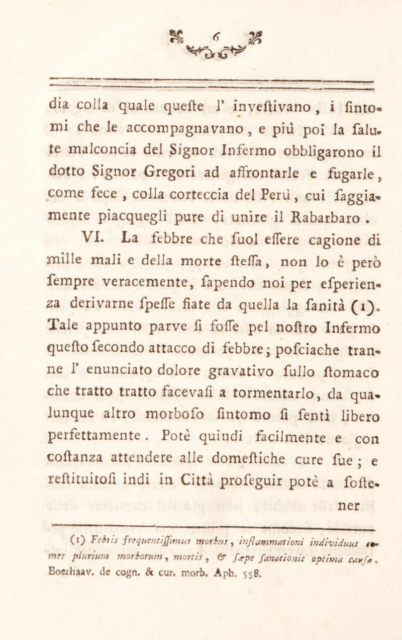 mi che le accompagnavano, e più poi la falu. te malconcia del Signor Infermo obbligarono il dotto Signor Gregori ad affrontarle e fugarle, come fece , colla corteccia del Perù, cui faggia- mente piacquegli pure di unire il Rabarbaro . VI. La febbre che fuol eflere cagione di mille mali e della morte ftefla, non io è però Tempre veracemente, fapendo noi per efperien- za derivarne fpelfe fiate da quella la fanità (i). Xale appunto parve fi forte pel nortro Infermo queftofecondo attacco di febbre; pofciache tran- ne r enunciato dolore gravativo fullo rtomaco che tratto tratto facevafi a tormentarlo, da qua- lunque altro morbofo fintomo fi fenti libero perfettamente. Potè quindi facilmente e con cortanza attendere alle domertiche cure fue ; e rertituitofi indi in Città profeguir potè a forte- ner (i) Fehiis freqtiemìjjìmus morbus^ inflammatìoni indlvìduus mts plurium morborum, morth, (^r fa^pe fanmonh optìma . Bocihaav- de cogn. & cur. morb. Aph, $58.