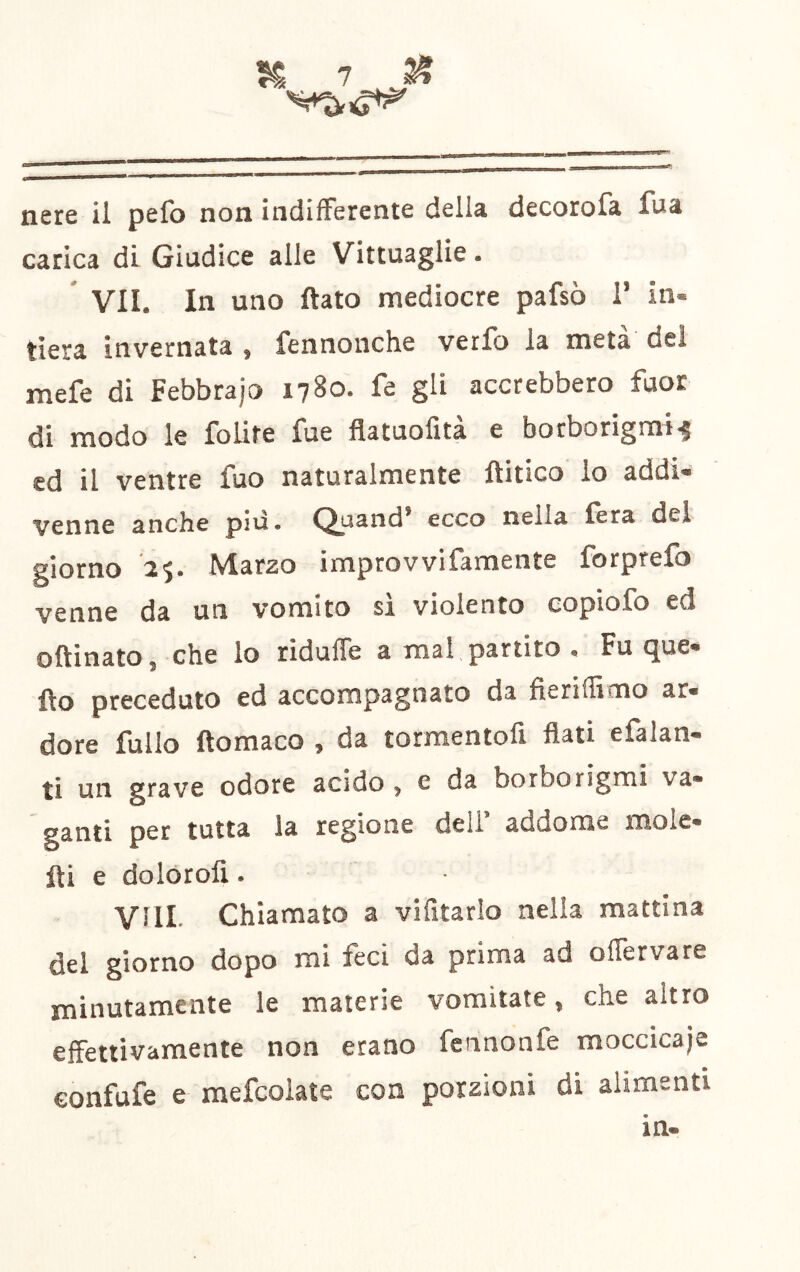 nere il pefo non indifferente della decorofa fua carica di Giudice alle Vittuaglie. ' VII. In uno flato mediocre pafsò T in- tiera invernata , fennonche vetfb la meta dei mefe di Febbrajo 1780. fe gli accrebbero fuor di modo le folite fue flatuofìta e borborigmi^ cd il ventre fuo naturalmente flitico lo addi- venne anche più. Quand’ ecco nella fèra del giorno 25. Marzo improvvifamente forprefo venne da un vomito si violento copiofo ed oftinato, che lo riduffe a mal partito . Fu que- flo preceduto ed accompagnato da fierifficno ar- dore fullo flomaco , da tormentoli flati efalan- ti un grave odore acido, e da borborigmi va- ganti per tutta la regione dell’ addome moie- fti e dolorofi. Vili- Chiamato a vifitarlo nella mattina del giorno dopo mi feci da prima ad offervare minutamente le materie vomitate, che altro effettivamente non erano fcnnonfe moccicale confufe e mefcoiate con porzioni di alimenti