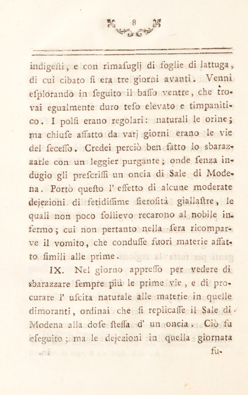 indigefti, e con rimafuglj di foglie di lattuga, di cui cibato fi era tre giorni avanti. Venni « cfplorando in feguito il baffo ventre, che tro« vai egualmente duro tefo elevato c timpaniti co* I polfi erano regolari: naturali le orine; ma chiufe affatto da varj giorni erano le vie del feceffo. Credei perciò ben fatto lo sbaraz^ zarle con un leggier purgante ; onde fenza in- dugio gli prefcrifli un oncia di Sale di Mode» na. Portò quello T effetto di alcune moderate dejezioni di fetidiffime fierofità giallaftre, le quali non poco follievo recarono al nobile in- fermo ; cui non pertanto nella fera ricompar- ve il vomito, che conduffe fuori materie affat- to limili alle prime. * IX. Nel giorno appreffo per vedere di sbarazzare fempre piu le prime vie , e di pro- curare r ufeita naturale alle materie in quelle dimoranti, ordinai che li replicaffe il Sale di ^ Modena alla dofe fteffa d* un ‘Oncia . Ciò fu efegui.to ma le dejezioni in quella giornata