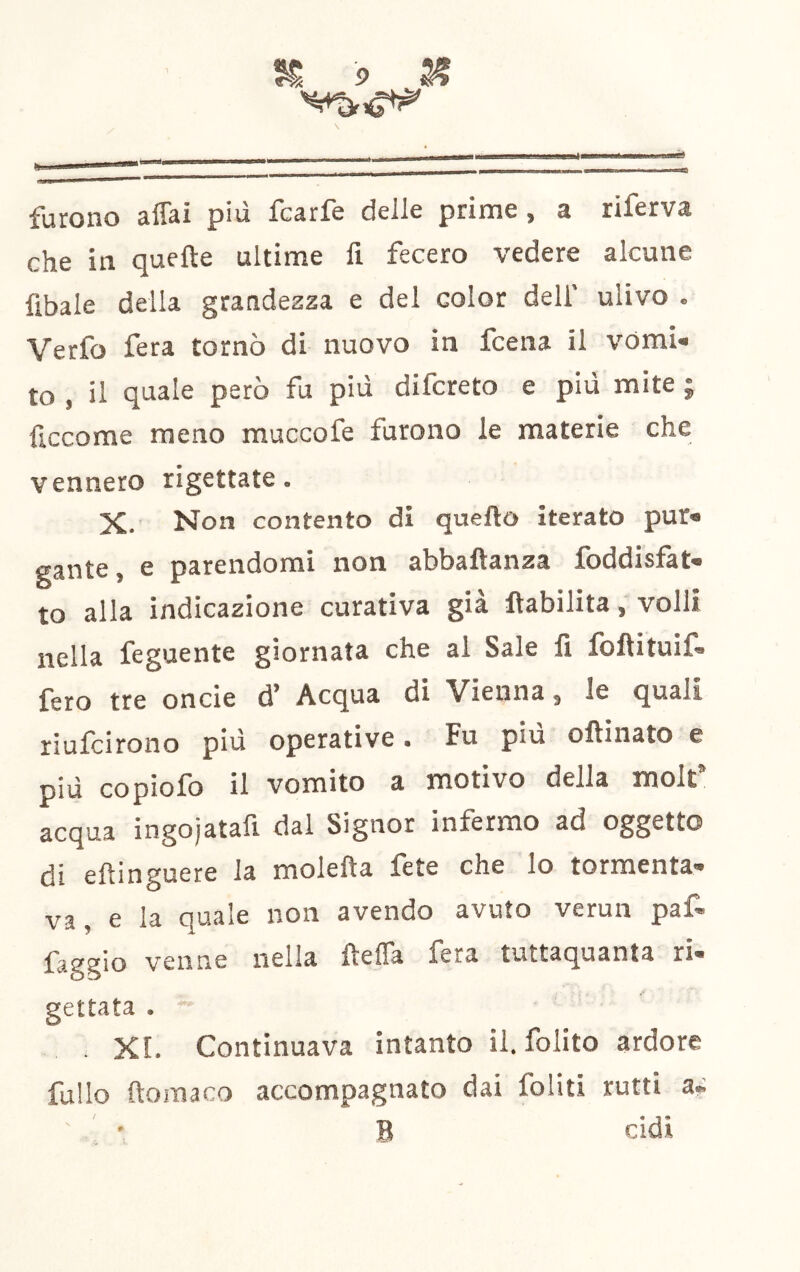. IIW^ l„^^, ■ —.1.'^'.— ■■— furono affai più fcarfe delle prime, a riferva che in quefte ultime fi fecero vedere alcune fibaie della grandezza e del color dell' ulivo . Verfo fera tornò di nuovo in fcena il vOmi» to , il quale però fu più difcreto e più mite ; ficcome meno muccofe furono le materie che vennero rigettate. X. Non contento di quello iterato pur» gante, e parendomi non abbaftanza foddisfat» to alla indicazione curativa già llabilita, volli nella feguente giornata che al Sale fi loftituil» fero tre onde d’ Acqua di Vienna, le quali riufcirono più operative. Fu più olVinato e più copiofo il vomito a motivo della molt’ acqua ingojatafi dal Signor infermo ad oggetto di efìinguere la molefta fete che lo tormenta- va, e la quale non avendo avuto verun paf- venne nella fiefia fera tuttaquanta ri- gettata . “ . XI. Continuava intanto il. folito ardore fuUo ftoraaco accompagnato dai foliti rutti a» B ddi