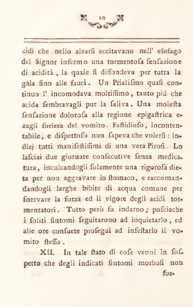 TO 2^ cidi che nello alzarfi eccitavano nell’ efofago del Signor infermo una tormentofa fenfazione di acidità , la quale li diffondeva per tutta la gola lino alle fauci. Un Ptialifmo quali con- tinuo 1’ incomodava moltillimo, tanto più che acida fembravagli pur la faliva. Una molefta fenfazione dolorofa alla regione epigaftrica e- ragli foriera del vomito. Faftidiofb, inconten- tabile, e difpettofo non fapeva che volerli : in- dizj tutti manifcfliffimi di una veraPiroff. Lo lafcial due giornate confecutive fenza medica- tura, inculcandogli folamente una rigorofa die- ta per non aggravare lo ftornaco, e raccoman- dandogli larghe bibite di acqua comune per fnervare la forza ed il vigore degli acidi tor- mentatori. Tutto però fu indarno,’ pofciache i Politi fintomi feguitarono ad inquietarlo , ed alle ore confuete profegui ad infeftarlo il vo- mito ftelTo . Xfl. In tale fiato di eofe venni in fof- petto che degli indicati fintomi morbofi non fot-