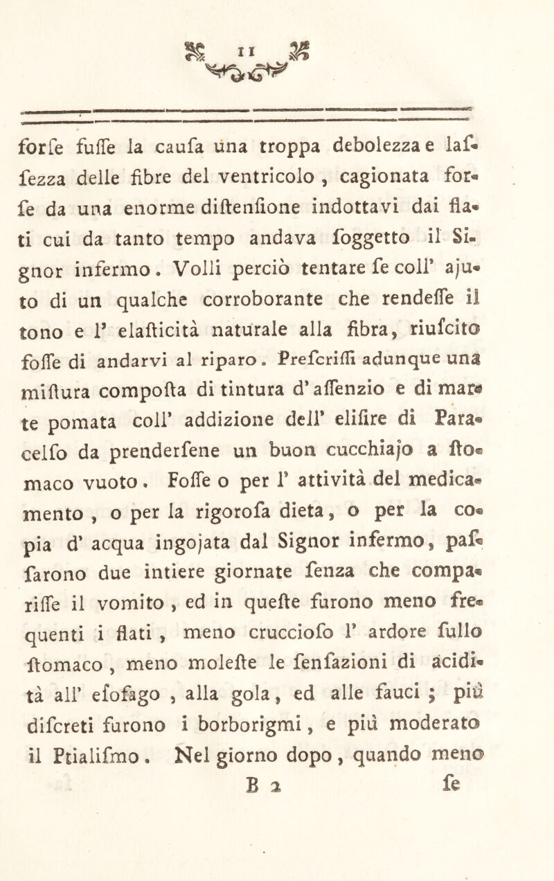 X X* a? forfè fuffe la caufa Una troppa debolezza e laf* fezza delle fibre del ventricolo , cagionata for- fè da una enorme diftenfione indottavi dai fla- ti cui da tanto tempo andava Ibggetto il Si- gnor infermo. Volli perciò tentare fe coll’ a)u- to di un qualche corroborante che rendefle il tono e 1’ elafticità naturale alla fibra, riufcito folTe di andarvi al riparo. Prelcrillì adunque una miflura compofta di tintura d’aflenzio e di mar« te pomata coll’ addizione dell’ elifire di Para- celfo da prenderfene un buon cucchiaio a Ito® maco vuoto. Fofle o per 1’ attività del medica- mento , o per la rigorofa dieta, o per la co- pia d’ acqua ingojata dal Signor infermo, paf- farono due intiere giornate fenza che corapa- riffe il vomito , ed in quefte furono meno fre- quenti i flati , meno crucciofo 1’ ardore fullo ftomaco , meno moiette le fenfazioni di acidi- tà all’ efofago , alla gola, ed alle fauci ; piti difcreti furono i borborigmi, e più moderato il Ptialifrao . Nel giorno dopo , quando meno B 2 fe