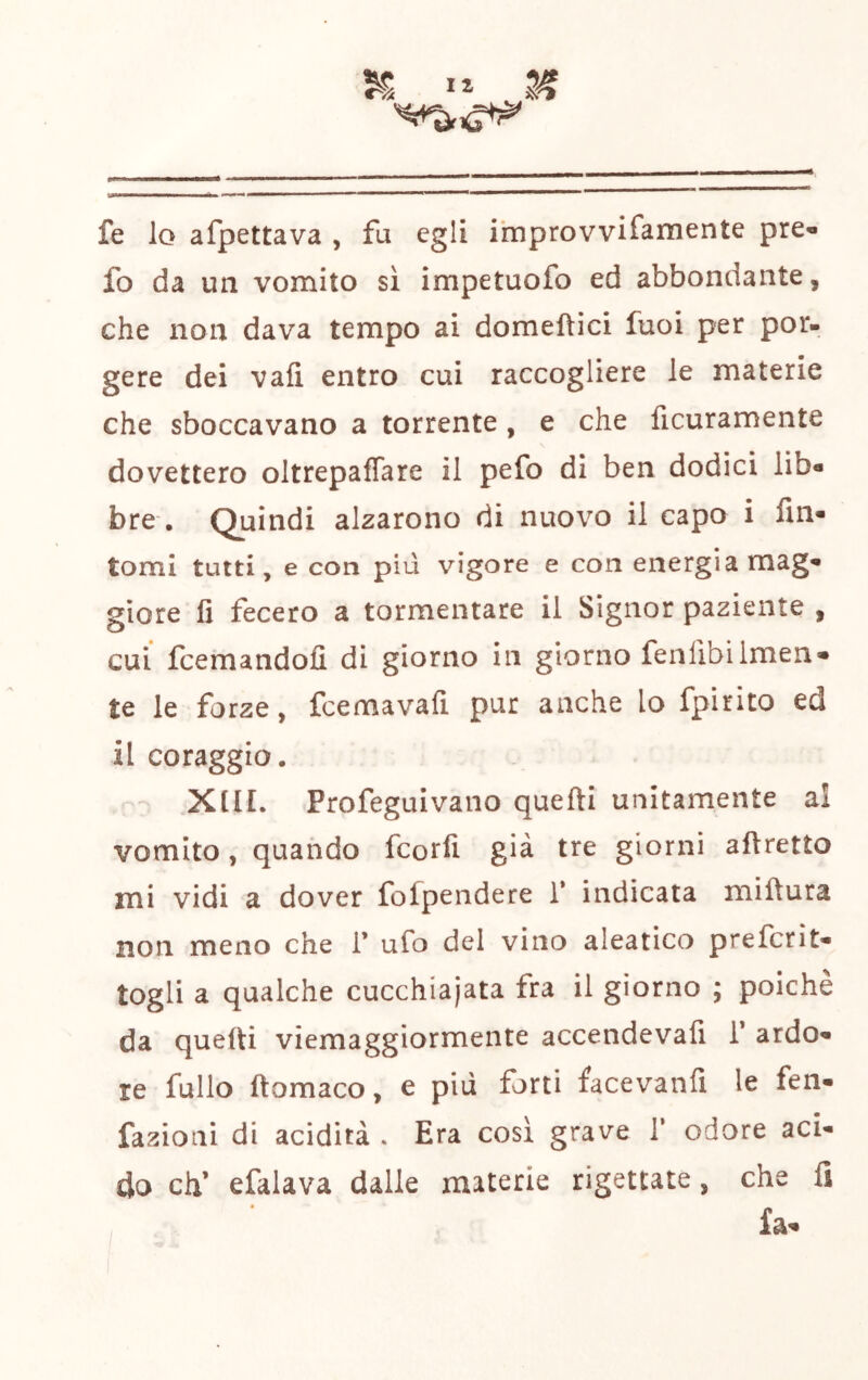 t > ■ I 1——^ I I ■■ fe lo afpettava , fa egli ihiprovvifamente pre« fo da un vomito sì impetuofo ed abbondante, che non dava tempo ai domeftici fuoi per por- gere dei vafi entro cui raccogliere le materie che sboccavano a torrente, e che ficuramente dovettero oltrepaffare il pefo di ben dodici lib« bre. Quindi alzarono di nuovo il capo i fin- tomi tutti, e con più vigore e con energia mag- giore fi fecero a tormentare il Signor paziente , cui fcemandofi di giorno in giorno fenlìbilmen- te le forze, fcemavafi pur anche lo fpirito ed il coraggio. .XIIL Profeguivano quefti unitamente al vomito, quando fcorfi già tre giorni aftretto mi vidi a dover folpendere 1* indicata miftura non meno che 1’ ufo del vino aleatico prefcrit- togli a qualche cucchiaiata fra il giorno ; poiché da quefti viemaggiormente accendevafi T ardo- re fallo ftomaco, e più forti facevanfi le fen- fazioiii di acidità . Era cosi grave 1’ odore aci- do eh’ efalava dalle materie rigettate, che fi fa- /