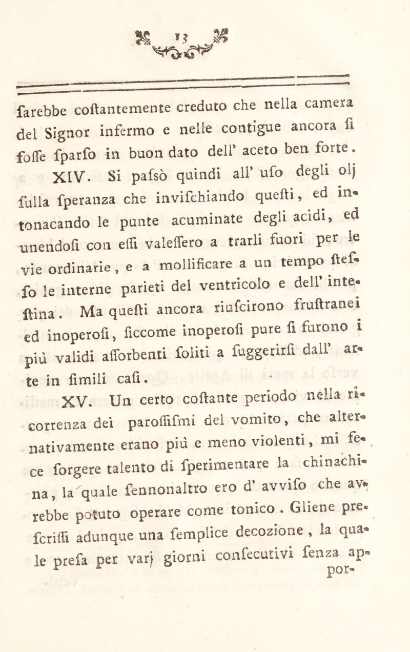 farebbe coftantemente creduto che nella camera del Signor infermo e nelle contigue ancora fi folTe fparfo in buon dato dell’ aceto ben forte. XIV. Si pafsò quindi ali’ ufo degli olj falla fperanza che invifchiando quelli, ed in- tonacando le punte acuminate degli acidi, ed unendofi con elfi valeffero a trarli fuori per le vie ordinarle, e a mollificare a un tempo ftef- fo le interne parieti del ventricolo e dell inte- Ulna. Ma quelli ancora riufcirono frullranet ed inoperofi, ficcome inoperofi pure fi furono i più validi afforbenti foliti a fuggetirfi dall’ ar- te in fimili cali. XV. Un certo coftante periodo nella tU Gorreiisa dei paroffifmi del vomito, che alter® nativamente etano più e meno violenti, mi fe-. ce forgere talento di fperimentare la chinachi- na, la quale fennonaltro ero d’ avvifo che av. rebbe potuto operare come tonico . Gliene pre. fcriffi adunque una femplice decozione , la qua- le prefa per varj giorni confecutivi fenz^^ap-