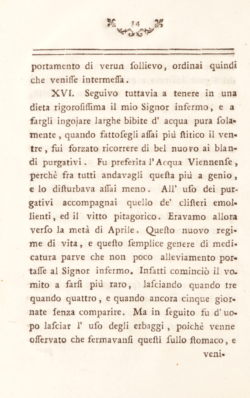 portamento di verun follievo, ordinai quindi che veniffe intermeffa. XVI. Seguivo tuttavia a tenere in una dieta rigorofiffima il mio Signor infermo, e a fargli ingoiare larghe bibite d’ acqua pura fola» mente , quando fattofegli aflai più ftitico il ven- tre, fui forzato ricorrere di bel nuovo ai blan- di purgativi. Fu preferita l’Acqua Viennenfe , perchè fra tutti andavagli quella più a genio, e lo difturbava affai meno. AH’ ufo dei pur- gativi accompagnai quello de’ clilleri emol- lienti, ed il vitto pitagorico. Eravamo allora verfo la metà di Aprile. Quello nuovo regi- me di vita, e quello femplice genere di medi- catura parve che non poco alleviamento por» taffe al Signor infermo. Infatti cominciò il voj mito a farli più raro, lafciando quando tre quando quattro, e quando ancora cinque gior- nate lenza comparire. Ma in feguito fu d’uo- po lafciar 1’ ufo degli erbaggi , poiché venne offervato che fermavanli quelli follo ftomaco, e vent»
