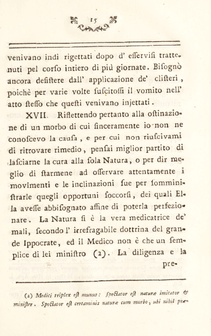  '  ' ' ' — venivano indi rigettati dopo d’ effervifi tratte, unti pel corfo intiero di più giornate. Bifognò ancora defiftere dall’ applicazione de’ clifteri , poiché per varie volte fufcitoffi il vomito nell atto fteflb che quefti venivano injettati. XVII. Riflettendo pertanto alla oftinazio- ne di un morbo di cui finceramente iomon ne conolcevo la cauTa , e per cui non riufcivami di ritrovare rimedio, penfai miglior partito di ’lafciarne la cura alla fola Natura, o per dir me- glio di ftarmene ad oflervare attentamente i movimenti e le inclinazioni fue per iommini- ftrarle quegli opportuni foccorfi, dei quali El- la avefle abbifognato affine di poterla perfezio- nare . La Natura fi è la vera medicatrice de’ mali, fecondo 1’ irrefragabile dottrina del gran- de Ippocrate, ed il Medico non e che un fem- plice di lei miniftro (a) • La diligenza e la pte- (z) Medie! triplex efl munus : fpeBator ejì natura tmttator 6* minijìer. SpeBalor efl cettaminis natura cum morbo, ubi nihil pra'e