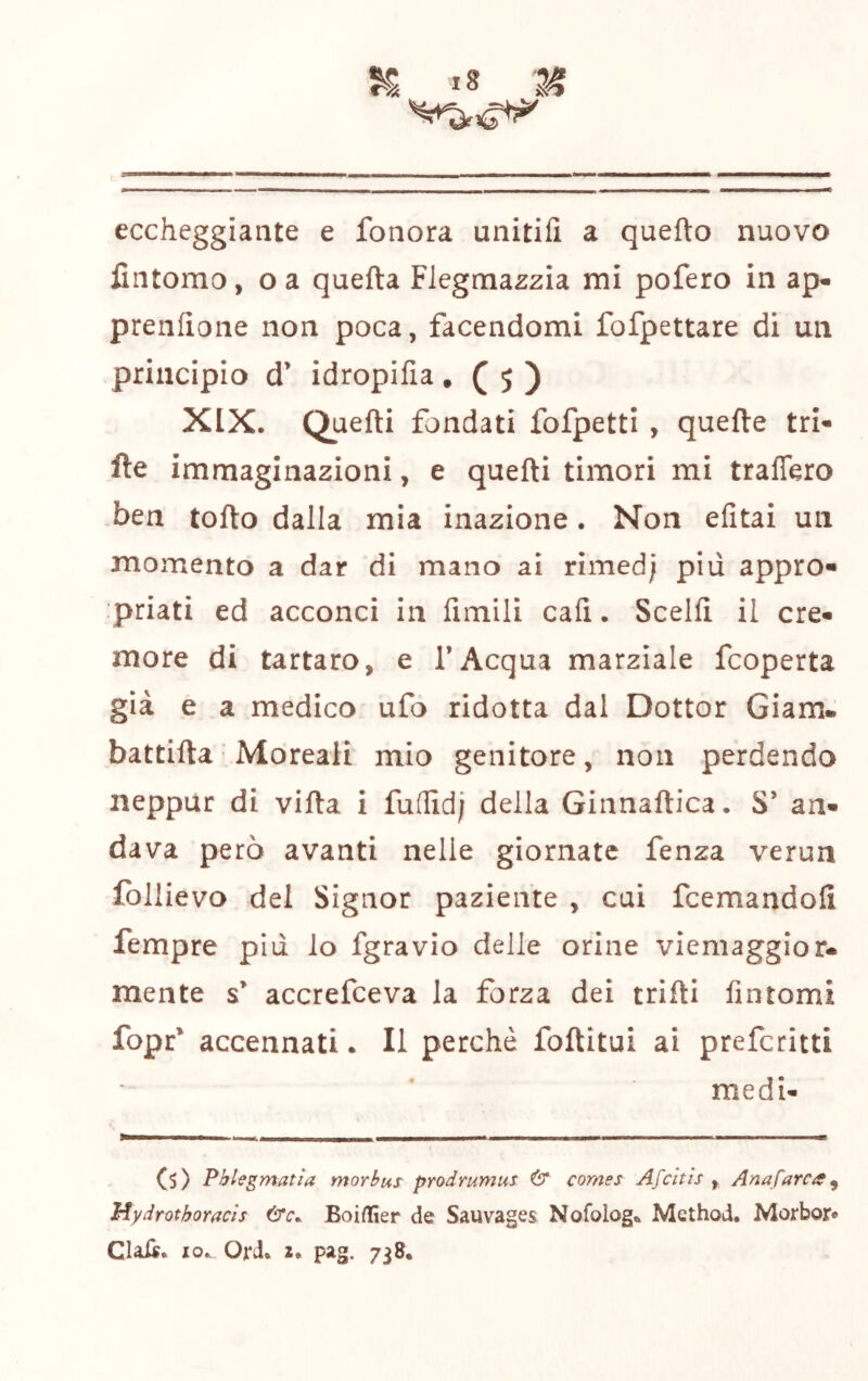 eccheggiante e fonerà unitifi a quefto nuovo lintomo, o a quefta Flegmazzia mi pofero in ap- preiifìone non poca, facendomi fofpettare di un principio d’ idropifia. ( 5 ) XIX. Quefti fondati fofpetti , quefte tri- fìe immaginazioni, e quefti timori mi traflero ben tofto dalla mia inazione. Non efitai un momento a dar di mano ai rimed; più appro» priati ed acconci in fimili cali. Sceift il cre- more di tartaro, e l’Acqua marziale feoperta già e a medico ufo ridotta dal Dottor Giam. battifta'.Moreaii mio genitore, non perdendo neppur di vifta i fudid; della Ginnaftica. S’ an- dava però avanti nelle giornate fenza verun follievo del Signor paziente , cui feemandofi Tempre più lo fgravio delle orine viemaggior. mente s’ accrefeeva la forza dei trifti fintomi fopr* accennati. Il perchè foftitui ai preferitti medi- (s) Pblegmatìa morbus prodrumus & cornes Afeitis , Anafarca Mydrothoracìs Boiaìer de Sauvages Nofolog* Method. Morbor* Clali. IO.. Ord. I. pag. 738.