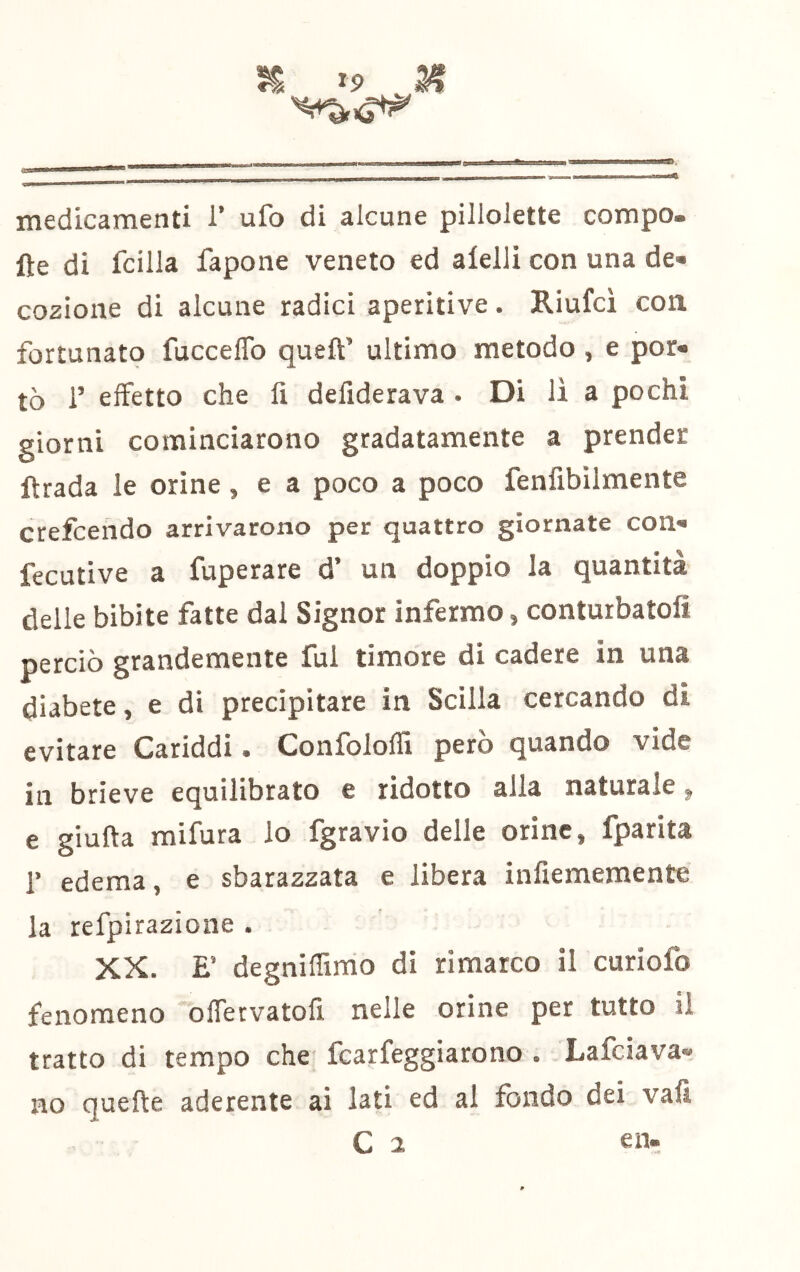 ^ medicamenti 1’ ufo di alcune pillolette compo- fte di fcilla fapone veneto ed alelli con una de- cozione di alcune radici aperitive. Riufci con fortunato fucceflb quell’ ultimo metodo , e por- tò 1’ effetto che lì deliderava . Di li a pochi giorni cominciarono gradatamente a prender Itrada le orine, e a poco a poco fenfibìlmente crefcendo arrivarono per quattro giornate con- fecutive a fuperare d’ un doppio la quantità delle bibite fatte dal Signor infermo, conturbatoli perciò grandemente fui timore di cadere in una diabete, e di precipitare in Scilla cercando di evitare Cariddi. ConfololTi però quando vide in brieve equilibrato e ridotto alla naturale ^ e giuda mifura lo fgravio delle orine, fparita r edema, e sbarazzata e libera infiememente la refpirazione . XX. E’ degniffimo di rimarco il curiofo fenomeno “ofrervatofi nelle orine per tutto il tratto di tempo che fcarfeggiarono . Lafciava- no quede aderente ai lati ed al fondo dei vali