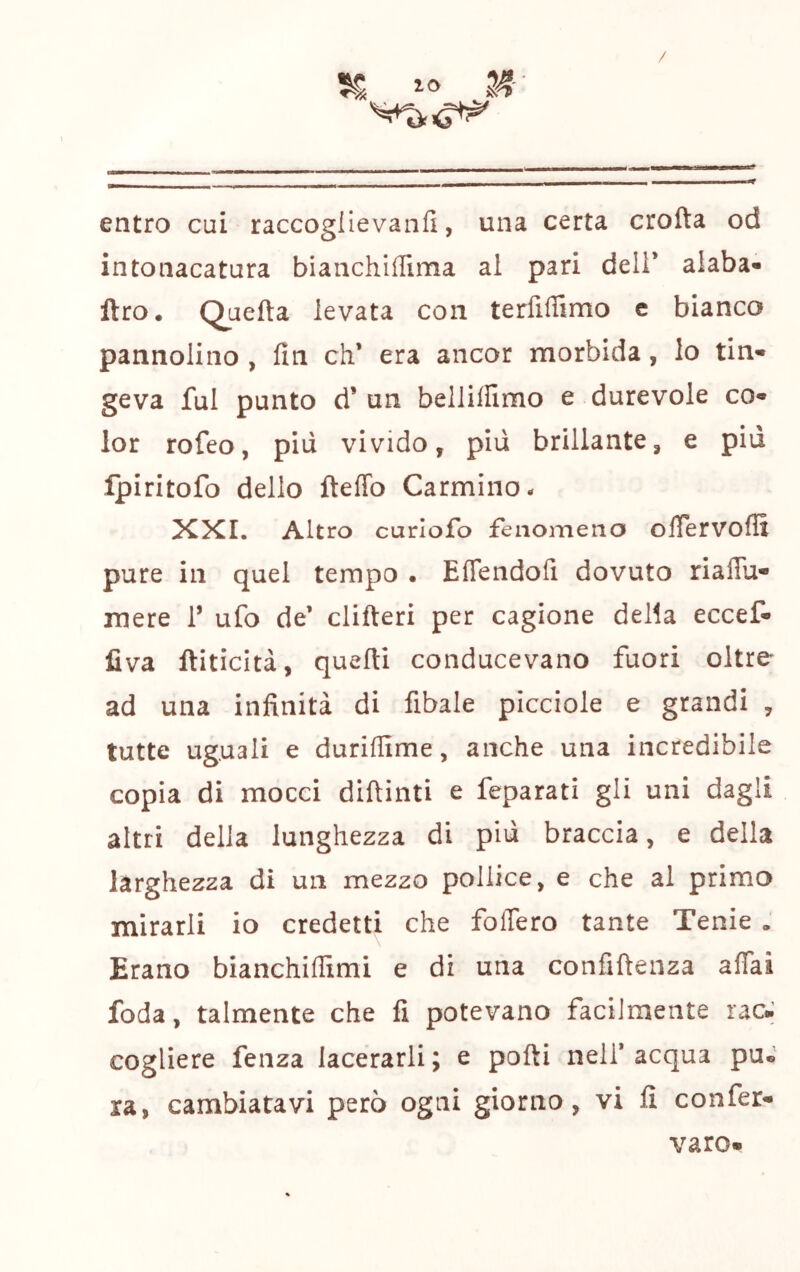 io 24' / entro cui raccogiievanfi, una certa crofta od intonacatura bianchiffima al pari deli* alaba- ftro. Quella levata con terfiflimo c bianco pannolino , fin eh’ era ancor morbida, lo tin* geva fui punto d’un bellifiimo e durevole co« lor rofeo, piu vivido, piu brillante, e pili Ipiritofo dello fteffo Carmino- XXL Altro curlofo fenomeno ofiervofit pure in quel tempo . Effendofi dovuto riaflu- mere 1’ ufo de’ clifteri per cagione della eccef» fiva ftiticità, quelli conducevano fuori oltre ad una infinità di fibale picciole e grandi , tutte uguali e durifiime, anche una incredibile copia di mocci diflinti e feparati gli uni dagli altri della lunghezza di più braccia, e della larghezza di un mezzo pollice, e che al primo mirarli io credetti che folTero tante Tenie . Erano bianchiflimi e di una confiftenza affai foda, talmente che fi potevano facilmente rac.; cogliere fenza lacerarli ; e polli nell’ acqua pu® la, cambiatavi però ogni giorno, vi fi confer- varo.