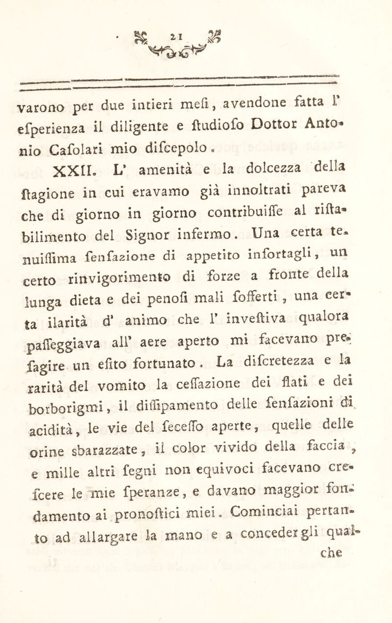 Vàrono p^c due intieri meli ^ avendone fatts 1 efperienza il diligente e ftudiofo Dottor Anto» nio Cafolari mio difcepolo, XXII. L’ amenità e la dolcezza della fìagione in cui eravamo già innoltrati pareva che di giorno in giorno contribuiffe al ritta» bilimento del Signor infermo. Una certa te. nuifliraa fenfazione di appetito infortagli, un certo rinvigorimento di forze a fronte della lunga dieta e dei penofi mali fofferti , una cer- ta ilarità d’ animo che 1’ invettiva qualora patteggiava all’ aere aperto mi facevano pre^ fagire un efito fortunato. La diferetezza e la rarità del vomito la ceflazione dei flati e dei borborigmi, il diffipamento delle fenfazioni di, acidità, le vie del feeefTo aperte, quelle delle orine sbarazzate, il color vivido della faccia , e mille altri fegni non equivoci facevano ere- feere le mie fperanze, e davano maggior fon» damento ai pronoftici miei. Cominciai pertan- to ad allargare la mano e a concedergli qual- che