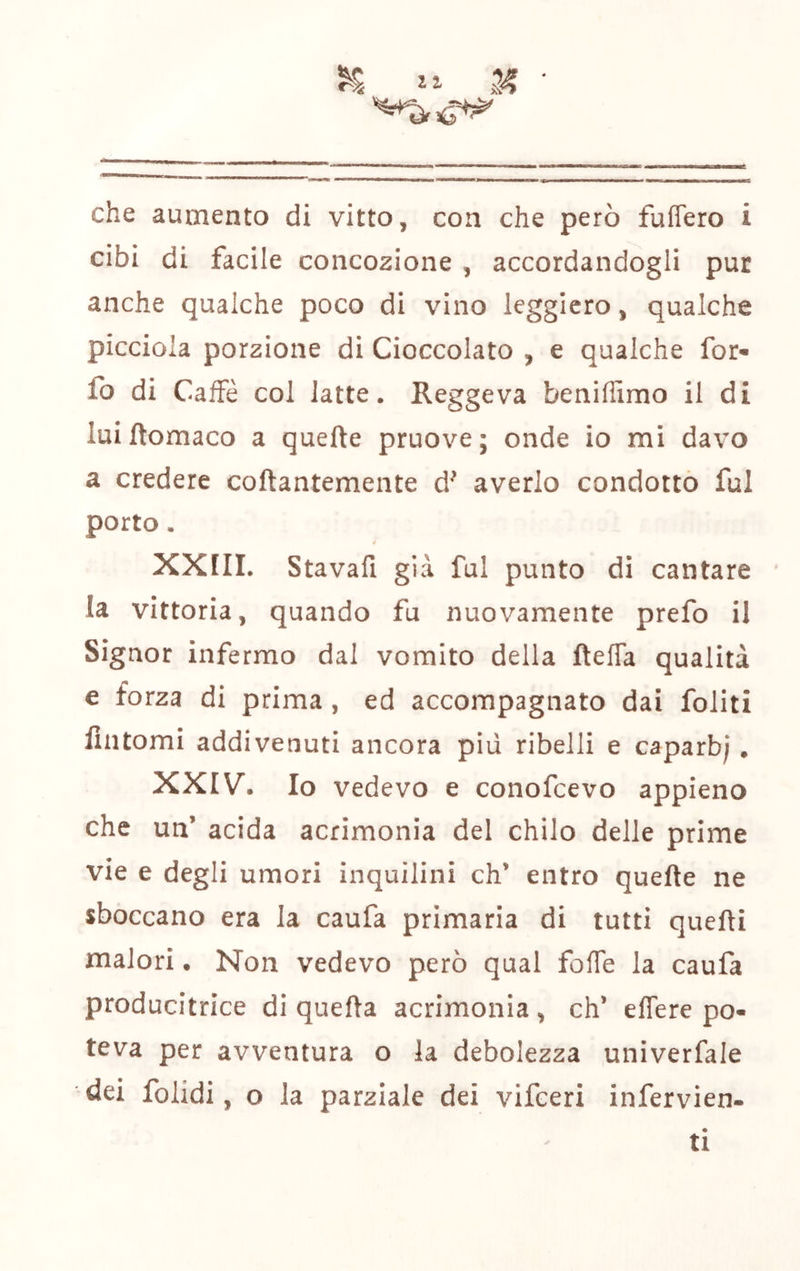che aumento di vitto, con che però fuffero i cibi di facile concozione , accordandogli pur anche qualche poco di vino leggiero, qualche picciola porzione di Cioccolato , e qualche for- fo di Caffè col latte. Reggeva beniffimo il di luiftomaco a quefte pruove; onde io mi davo a credere coftantemente d^ averlo condotto fui porto. * XXIII. Stavafi già fui punto di cantare la vittoria, quando fu nuovamente prefo il Signor infermo dal vomito della fteffa qualità e forza di prima, ed accompagnato dai foliti fintomi addivenuti ancora pili ribelli e caparb; . XXIV. Io vedevo e conofcevo appieno che un’ acida acrimonia del chilo delle prime vie e degli umori inquilini eh’ entro quefte ne sboccano era la caufa primaria di tutti quelli malori. Non vedevo però qual fofTe la caufa producitrice di quefta acrimonia , eh’ eflere po« teva per avventura o la debolezza univerfale dei folidi, o la parziale dei vifeeri infervien- ti