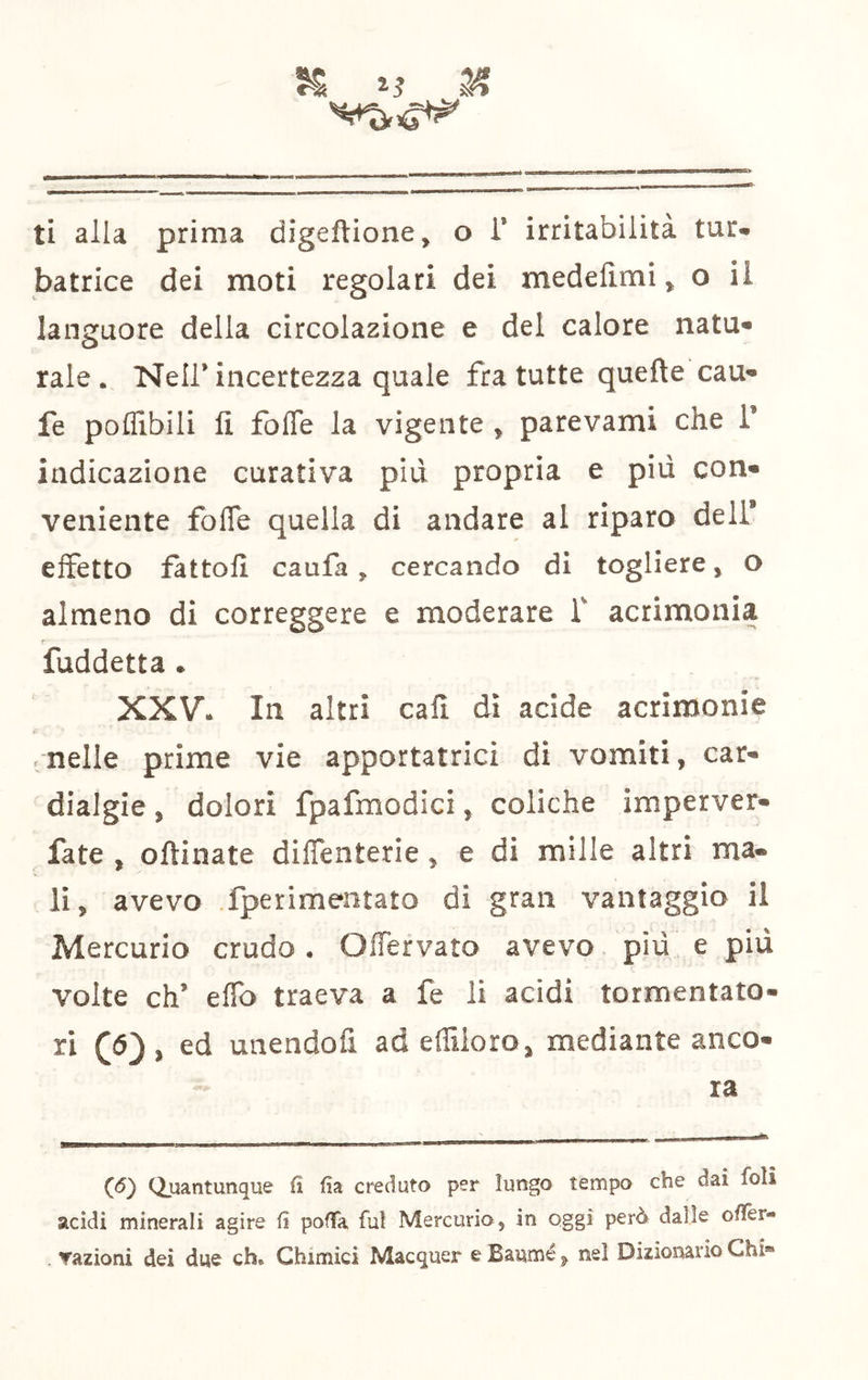 K 14 ti alla prima digeftlone, o i’ irritabilità tur* batrice dei moti regolari dei medelìmi ^ o il languore della circolazione e del calore nata* rale. Nell* incertezza quale fra tutte quefte cau« fe poflibili fi fofle la vigente , parevami che T indicazione curativa piu propria e più con» veniente fofle quella di andare al riparo deli* effetto fattoli caufa, cercando di togliere, o almeno di correggere e moderare f acrimonia f fuddetta. XXV. In altri cafì. dì acide acrimonie ■ nelle prime vie apportatrici dì vomiti, car- dialgie , dolori fpafmodici, coliche imperver- fate , oftinate dilTenterie, e di mille altri ma- li, avevo fperimentato di gran vantaggio il Mercurio crudo . OlTervato avevo. più e più volte eh’ elfo traeva a fe li acidi tormentato- ri (6), ed unendofi ad eflilorOj mediante anco- ra (<5) Quantunque fi fia creduto per lungo tempo che dai foli acidi minerali agire fi poffa fui Mercurio, in oggi però dalle ofier- Yazioni dei due eh» Chimici Macquer e Baumé ^ nel Dizionario Chi»