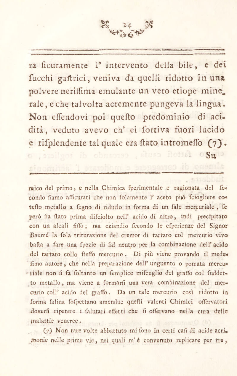 I» ■! ini ■■IIM tiii.j I I IIP—»— 111 IIM ■■ Il II m mii imi i ra ficaramente T intervento della bile, e dei fucchi gaftrici, veniva da quelli ridotto in una polvere nerifllma emulante un vero etiope mine^ rale, e che talvolta acremente pungeva la lingua^ Non elTendovi poi quefto predominio di aci- dità, veduto avevo eh’ ei fortiva fuori lucido e rilplendente tal quale era ftato intromelTo (7) . Su raìco del primo, e nella Chimica fperimentale e ragionata del condo fiamo afiìcurati che non folamente T aceto può feiogliere co- tefto metallo a fegno di ridurlo in forma di un fale mercuriale , fe però ha (lato prima difciolto nell’ acido di nitro, indi precipitato con un alcali fìfTo ; ma. eziandio fecondo le efperienze del Signor Baumé la fola triturazione del cremor di tartaro col mercurio vivo bada a fare una fpezie di fai neutro per la combinazione dell’acido del tartaro collo ftefTo mercurio . Di più viene provando il mede- fimo autore, che nella preparazione dell’unguento o pomata mercu- ' riale non fi fa foltanto un femplice mifcuglio del grafio col fuddet- to metallo, ma viene a formarli una vera combinazione del mer- curio coir acido del grafib. Da un tale mercurio così ridotto in forma falina fofpettano amendue quelli valenti Chimici offervatori doverli ripetere i falutari effetti che fi ofiervano nella cura delle malattie veneree . (7) Non rare volte abbattuto mi fono in certi cali di acide acrù monie nelle prime vie, nei quali ni’è convenuto replicare per tre,