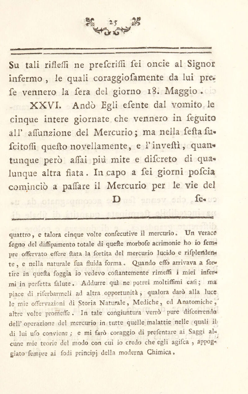 Su tali rifleffi ne prefcriffi fei oncie al Signor infermo , le quali coragglofamente da lui pre, fe vennero la fera del giorno i8. Maggio . XXVI. Andò Egli efente dal vomito le cinque intere giornate che vennero in feguito all’ affunzione del Mercurio; ma nella feftafu- fcitoffi quefto novellamente, e i’inveiti, quan« tunque però affai più mite e difcreto di qua* lunque altra fiata. Incapo a fei giorni pofcia comuiciò a paffare il Mercurio per le vie del D fe- . quattro j e talora cinque volte confecutive il mercurio. Un Veraci fegno del difììpamento totale di quelle morbofe acrimonie ho io fem^ pre ofTervato edere data la fortita del mercurio lucido e rifpleilden« te , e nella naturale fua fluida forma * Quando edb arrivava a fon* tire in quella foggia io vedevo collantemente rimedi i miei infer*» mi in perfetta lalute • Addurre qui ne potrei moltiffimi cali j ma piace di riferbarmeli ad altra opportunità , qualora darò alla luce le mie odervazioni di Storia Naturale, Mediche, ed Anatomiche 5 altre volte promede . In tale congiuntura verrò pure difcoi-rendo deir operazione del mercurio in tutte quelle malattie nelle quali ih di lui ufo conviene ; e mi farò coraggio di prefentare ai Saggi al»* - ^ cune mie teorie del modo con cui io credo che egli agifca 5 S^ppog'*! giatoTempre ai Iodi princip] della moderna Chimica»