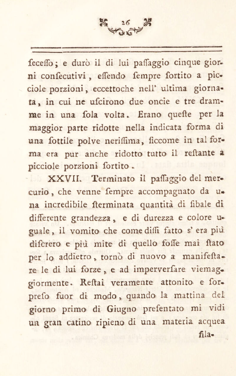 % ^ . fecelTo ; e durò il di lui paffaggio cinque gior- ni confecutivi , elTendo fempre fortito a pie» ciole porzioni, eccettoche neir ultima giorna- ta, in cui ne ufeirono due oncie e tre dram- me in una fola volta. Erano quelle per la maggior parte ridotte nella indicata forma di una fottile polve neriflima, lìccome in tal for- ma era pur anche ridotto tutto il reftante a picciole porzioni fortito . XXVII. Terminato il paflagglo del mer- curio , che venne fempre accompagnato da na incredibile terminata quantità di fibale di difFerente grandezza, e di durezza e colore u- guale, il vomito che come dilli fatto s’ era piu diferero e pid mite di quello foffe mai flato per Io addietro , tornò di nuovo a manifefta. re le di lui forze , e ad imperverfare viemag* giormente. Reftai veramente attonito e for* prefo. fuor di modo,, quando la mattina del giorno primo di Giugno prefentato mi vidi un gran catino ripieno di una materia acquea fila-