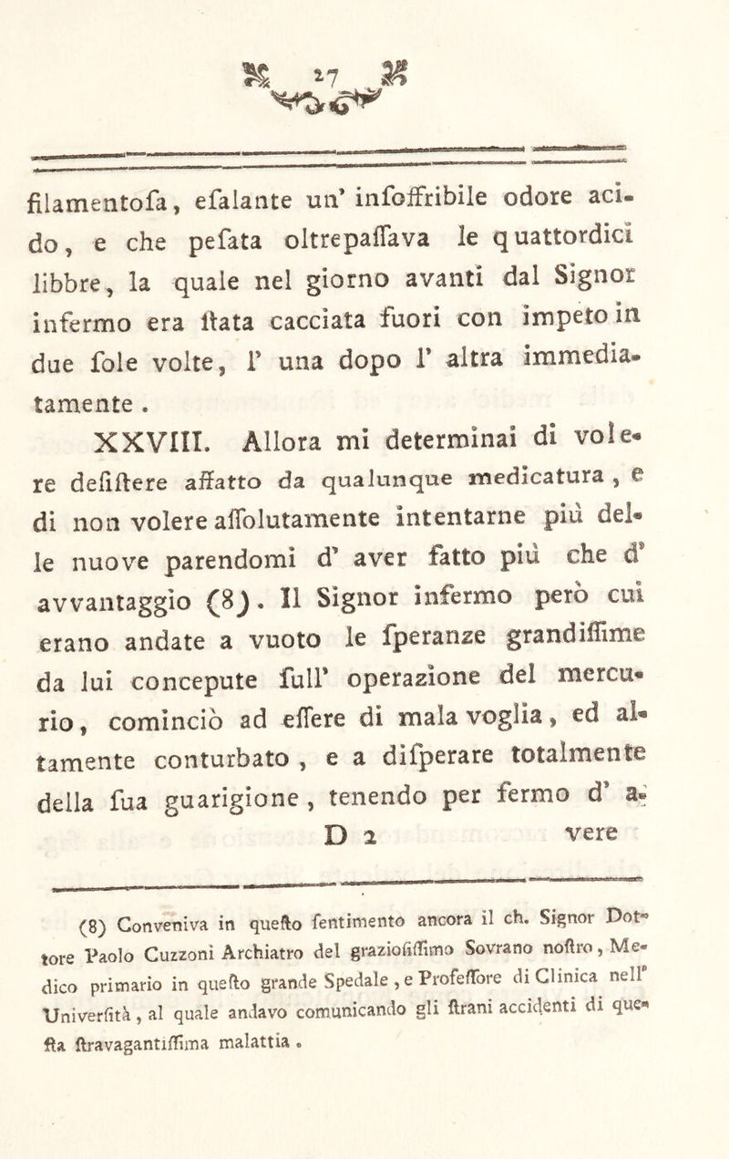 . -«MeaBBaÉtttMaMtsacfiCj fìlamentofa, efalante un’infoffribile odore acx- do, e che pefata oltrepaflava le quattordici libbre, la quale nel giorno avanti dal Signor infermo era Hata cacciata fuori con impeto in due fole volte, 1’ una dopo 1’ altra immedia, tamente . XXVIII. Allora mi determinai di voi e» re dellftere affatto da qualunque medicatura , e di non volere aflblutamente intentarne più del* le nuove parendomi d’ aver fatto più che d’ avvantaggio (8). Il Signor infermo però cui erano andate a vuoto le Ijperanze grandiffime da lui concepute full’ operazione del mercu- rio , cominciò ad elTere di mala voglia, ed al- tamente conturbato , e a difperare totalmente della fua guarigione , tenendo per fermo d’ D 2 vere (8) Conveniva in quefto fentiniento ancora il eh. Signor Dot- tore Paolo Cuzzoni Archiatra del graziofiffimo Sovrano noftro, Me- dico primario in quello grande Spedale , e ProfelTore di Clinica nell' Dniverlìtà, al quale andavo comunicando gli Urani accidenti di que» iRa ftravagantiffima malattia.