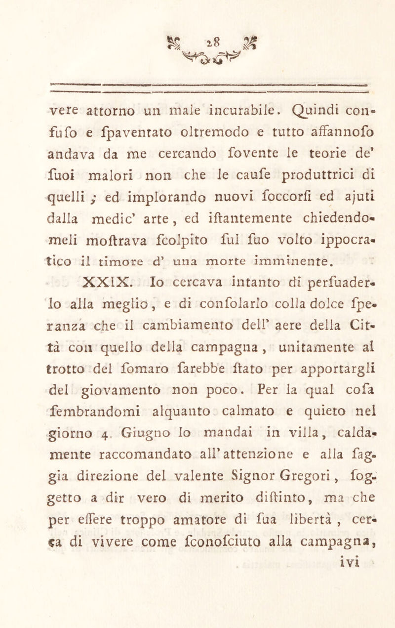 i8 vere attorno un male incurabile. Quindi con- fu fo e fpavenrato oltreraodo e tutto afFannofo andava da me cercando fovente le teorie de’ fuoi malori non che le caufe produttrici di quelli ; ed implorando nuovi foccorfi ed ajuti dalla medie’ arte, ed ifrantemente chiedendo- meli moftrava fcolpito fui fuo volto ippocra- tico il timore d’ una morte imminente. XXIX. Io cercava intanto di perluader- lo alla meglio, e di confolarlo colia dolce fpe- ranza che il cambiamento dell’ aere della Cit- tà con quello della campagna , unitamente al trotto del fomaro farebbe flato per apportargli del giovamento non poco. Per la qual cofa fembrandomi alquanto calmato e quieto nel giorno 4. Giugno lo mandai in villa, calda- mente raccomandato all’attenzione e alla fag- gia direzione del valente Signor Gregori, fog- getto a dir vero di merito diftinto, ma che per elTere troppo amatore di fua libertà , cer- ca di vivere come feonofeiuto alla campagna, IVI