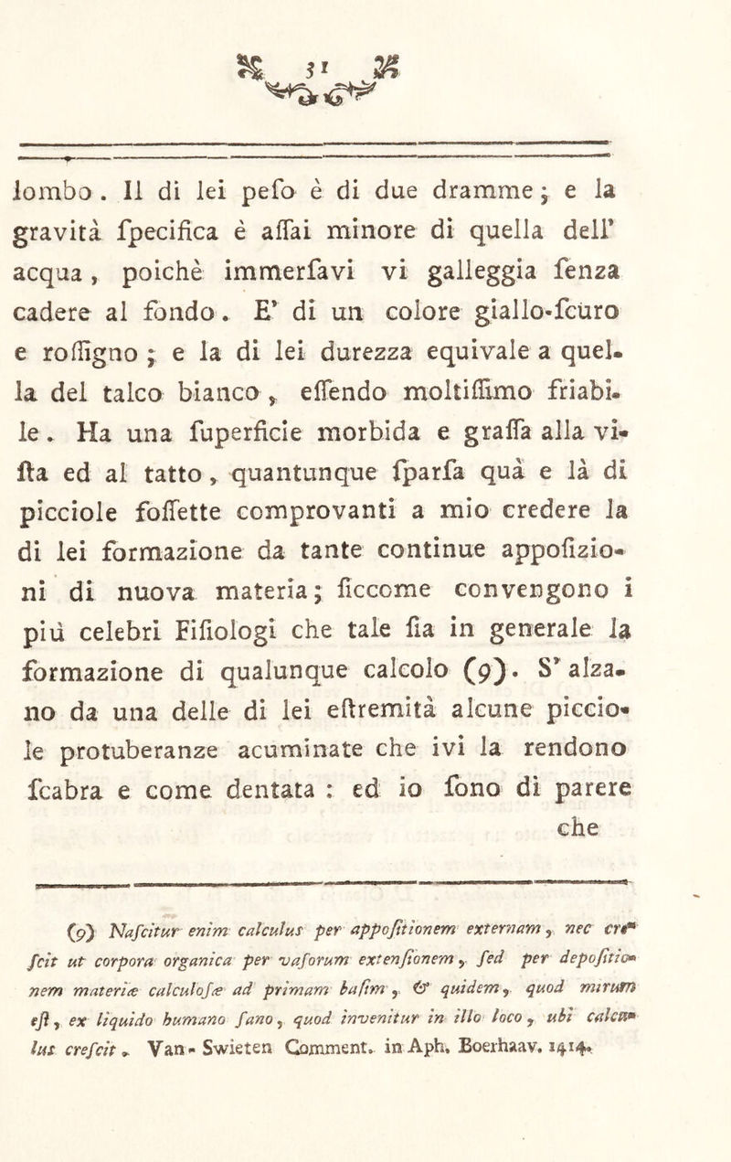 5^ 2? — » ■ lombo . Il di lei pefo è di due dramme ; e la gravità fpecifica è aflai minore di quella dell’ acqua, poiché immerfavi vi galleggia fenza cadere al fondo . E’ di un colore giallo-feùro e rofligno ; e la di lei durezza equivale a quel, la del talco bianco , effendo moltiflimo friabi. le. Ha una fuperficle morbida e gralTa alla vi» fta ed al tatto > quantunque fparfa qua e là di picciole foffette comprovanti a mio credere la di lei formazione da tante continue appofizio» ni di nuova materia; ficcome convengono i piu celebri Fifiologi che tale fia in generale la formazione di qualunque calcolo (9). S’alza, no da una delle di lei eftremità alcune picelo» le protuberanze acuminate che ivi la rendono fcabra e come dentata : ed io fono di parere che (9) Nafdtur enìm calcuìus per appofitìonem exiernam, nec tn* fcit ut corpora organica per vaforum extenjtonem y fed per depojltim nem materiie culculojie ad prlmam baftm y ^ quiderriy quod miruffì ex liquido humano fanoy quod in'uenitur in ilio loco ^ ubi calca*» lui crefcit ^ Van»* Swieten Gomment. in Aph, Boerhaav, 1414»