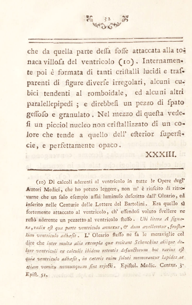 % ? ^ 5? che da quella parte defla folTe attaccata alla to« naca villafa del ventricolo (io}« Internamene te poi è formata di tanti criftalli lucidi e traf* parenti di figure diverfe irregolari, alcuni cu.' bici tendenti al romboidale, ed alcuni altri paralellepipedi ; e direbbell un pez20 di fpato gefibfo e granulato . Nel mezzo di quefta vede, fi un plcciol nucleo non criflallizzato di un co. lore che tende a quello dell’ efterior fuperfie eie, e perfettamente opaco• XXXIIL «i.. i imi» \ i i — (io) Di calcoli aderenti al ventricolo in tutte le Opere degl’ Autori Medici, che ho potuto leggere, non m’ è riufeito di ritro- 'Varne che un folo efempio aitai luminofo deferitto dall’ Oleario, ed inferito nelle Centurie delle Lettere del Bartolini, Era quello sì fortemente attaccato al ventricolo, eh’ elTendofì voluto fvellere ne reftò aderente un pezzetto al ventricolo fteftb . Ubi Utera A figna^^ t(t ^radix i?fi qua parte ventriculo annexus ^ & dum avelleretur ^frujìu^ Inm ventriculo adh^fit. V Oleario f eiro ne fa le meraviglie col dire che ìatev Ynulta ali^ exe/apla qu^e vecitant ScheacUus aliique dom lore ventricidi ex calculis ibidem retentis defunSorum hoc rarius ejì quia ventriculo adha^Jit in Cceteris enim foluti memorantur lapidee ~ut efiam vomitu nonnunqutiTn Jlnt rejeSli * EpilloK Medie. Gentur» 3* » Epift. 51,