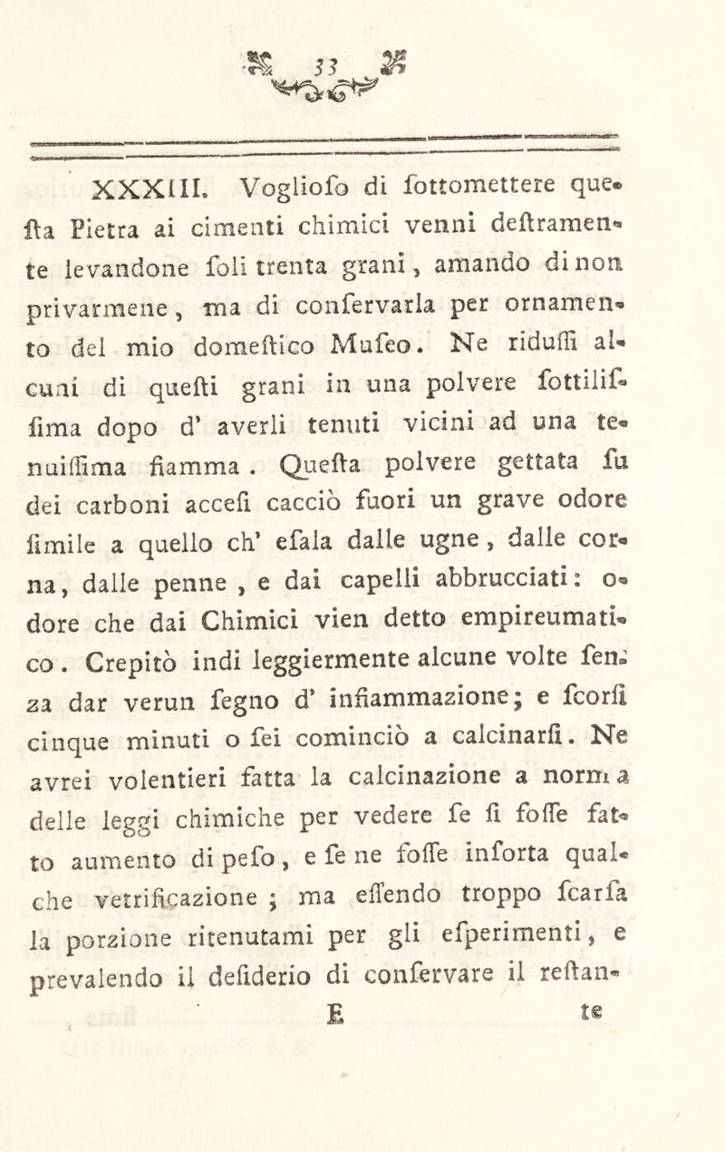 •?€ S3 ^ ' - ■iiÉtÌTÌ mrm t ■ ■ ' ' * XXXI IL Vogliofo di fottomettere que« fìa Pietra ai cimenti chimici venni deftramen*. te levandone foli trenta grani, amando di non privarmene, ina di confervarla per ornamen» to del mio doraeftico Mufeo. Ne riduffi al- cuni di quelli grani in una polvere fottilil- fima dopo d’ averli tenuti vicini ad una te- nuiffima fiamma . Quella polvere gettata fu dei carboni accefi cacciò fuori un grave odore limile a quello eh* efala dalle ugne, dalle cor- na, dalle penne , e dai capelli abbrucciati: o- dore che dai Chimici vien detto empireumati- co . Crepitò indi leggiermente alcune volte fen.' za dar verun fegno d* infiammazione} e Icorlì cinque minuti o lei comincio a calcinarfi, N'e avrei volentieri fatta la calcinazione a norm a delle leggi chimiche per vedere fe fi fofle fat- to aumento di pefo, e fe ne fofle inforta qual- che vetrificazione } ma eflendo troppo fcarfa la porzione ritenutami per gli efperimenti, e prevalendo il deliderio di confervare il reftan- E te