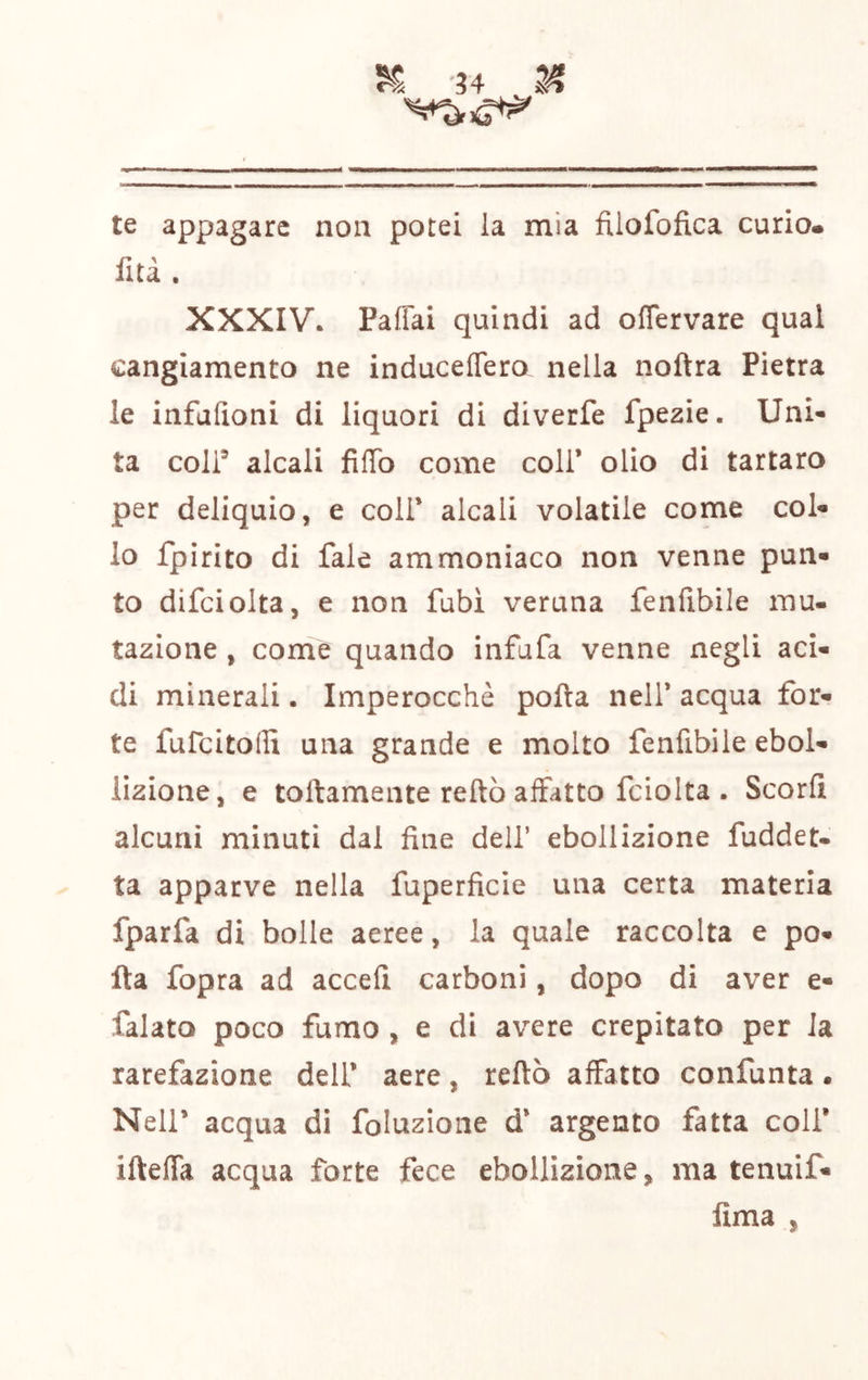 te appagare non potei la mia filofofica curio, fità. XXXIV. Paffai quindi ad olTervare qual cangiamento ne induceffero nella noftra Pietra le infulìoni di liquori di diverfe fpeaie. Uni- ta coir alcali filTo come coll* olio di tartaro per deliquio, e coli* alcali volatile come col- io fpirito di fale ammoniaco non venne pun- to difciolta, e non Pubi veruna fenfibile rau- tazione , come quando infufa venne negli aci- di minerali. Imperocché polla nell* acqua for- te fufcitollx una grande e molto fenfibile ebol- lizione, e tortamente reftò affatto fciolta . Scorfì alcuni minuti dal fine dell’ ebollizione fuddet« ta apparve nella fuperficie una certa materia fparfa di bolle aeree, la quale raccolta e po- rta fopra ad accefi carboni, dopo di aver e- falato poco fumo , e di avere crepitato per la rarefazione dell* aere, rertò affatto confunta • Neir acqua di foluzione d’ argento fatta coli* irteffa acqua forte fece ebollizione, ma tenuif* fima ,