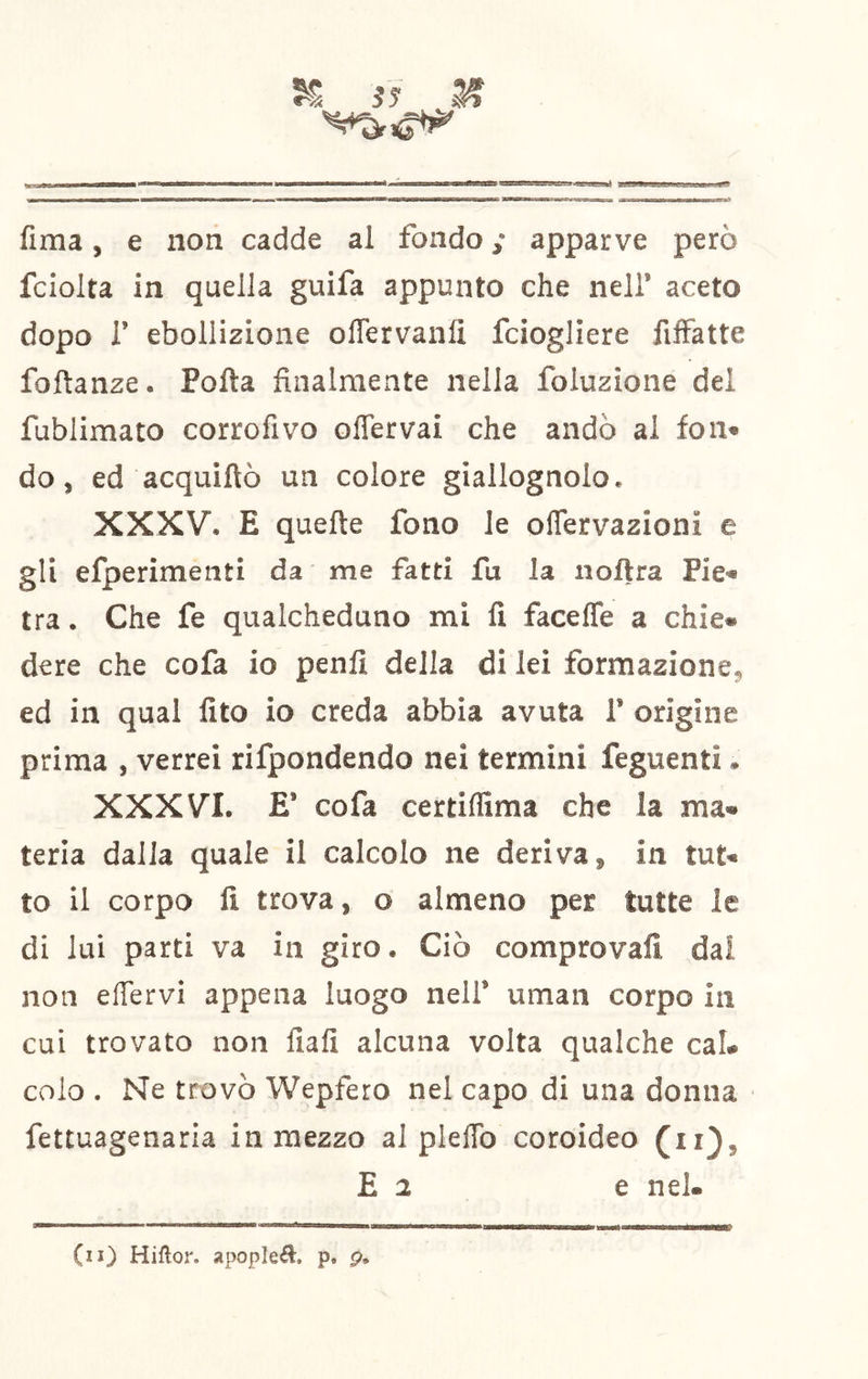 ^ 3? A jBiiiagtoJaiAm-jAoai'*' ig»?* fima, e non cadde al fondo ,* apparve però fciolta in quella guifa appunto che nell’ aceto dopo r ebollizione olTervanlì fciogliere filFatte foftanze. Polla finalmente nella foluzione del fublimato corrofivo oflervai che andò al fon» do, ed acquiftò un colore giallognolo. XXXV. E quelle fono le olTervazionì e gli elperimenti da me fatti fu la iioftra Pie» tra. Che fe qualcheduno mi fi facefle a chic» dere che cofa io penli della di lei formazione, ed in qual fito io creda abbia avuta 1’ origine prima , verrei rifpondendo nei termini feguenti. XXXVI. E’ cofa certilfima che la ma» teria dalla quale il calcolo ne deriva, in tut» to il corpo lì trova, o almeno per tutte le di lui parti va in giro. Ciò comprovali dal non eflervi appena luogo nell’ uman corpo in cui trovato non fiali alcuna volta qualche cal» colo . Ne trovò Wepfero nel capo di una donna fettuagenaria in mezzo al pleflb coroideo (ii}, E 2 e nel. (il) Hiflor. apopleél. p. p.