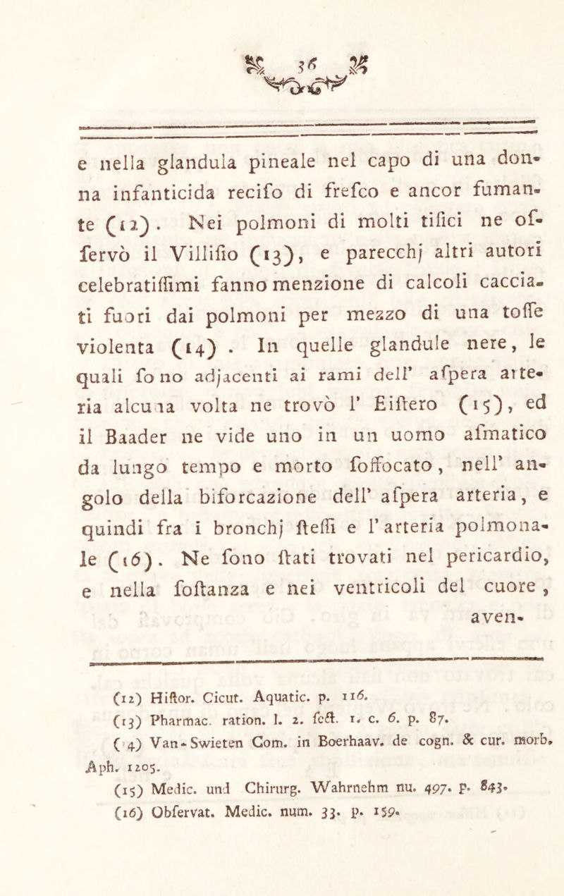 e nella gianduia pineale nel capo di una don» na infanticida recifo di frefco e ancor fuman- te (il). Nei polmoni di molti tifici ne of- fervo il Viiiifio (13)» ^ parecch; altri autori celebratiffimi fanno menzione di calcoli caccia- ti fuori dai polmoni per mezzo di una toffe violenta (14) • In quelle glandule nere, le quali fono adjacenti ai rami deli* afpera arte» ria alcuna volta ne trovò V Eiftero (15), ed il Baader ne vide uno in un uomo afmatico da lungo tempo e morto foifocato, nell* an- golo della biforcazione dell* afpera arteria, e quindi fra i bronch; ftefii e l’arteria poimona- le (16). Ne fono ftati trovati nel pericardio, e nella foftanza e nei ventricoli del cuore, aven- (12) Hiftor. Ciciit. Aquatic. p. (13) Pharmac. ration. I. 2, Tcd:. i* c. 6. p. 87. (*4) Van^Swieten Gom. in Boerhaav. de cogn. & cur. morb, Aphr 1205. (15) Medie, uni Chirurg. Wahrnehm nu. 497. p. 843. (16) Obfervat. Medie, num. 33. p. iSp.