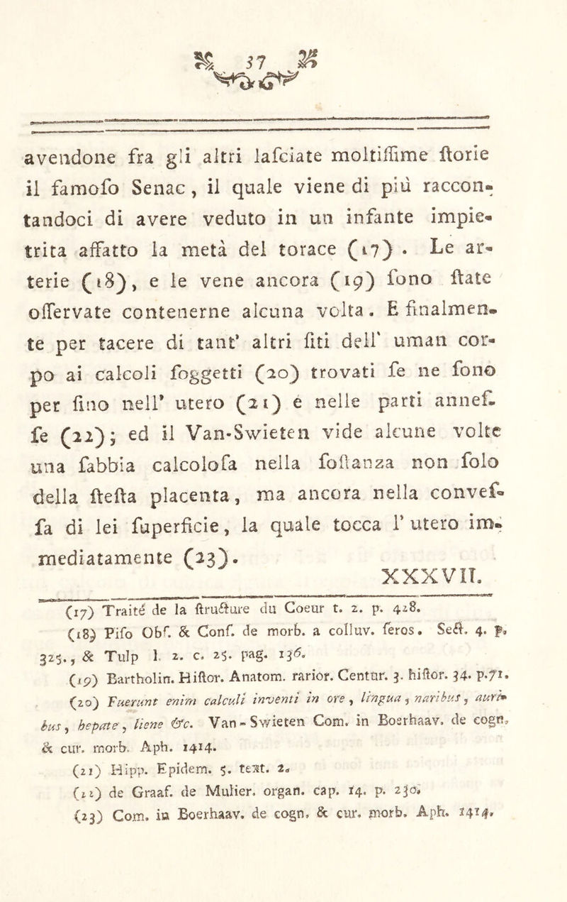 avendone fra gli altri lafciate moltiffime ftorie il famofo Senac, il quale viene di piu raccon- tandoci di avere veduto in un infante impie- trita aifatto la metà del torace (i?) • Le ar- terie e le vene ancora ftate olTervate contenerne alcuna volta, E finalmen- te per tacere di tant* altri lìti dell' uman cor- po ai calcoli foggettì (^o) trovati fe ne fono per fino nell’ utero é nelle parti annef. fe (22); ed il Van-Swieten vide alcune volte una fabbia calcolofa nella foflanza non folo della ftefta placenta, ma ancora nella convef- fa di lei fuperflcie, la quale tocca 1’ utero imit mediatamente XXXVIT. *~(I7) Traiti de la fìruftoi-e dii Goeur t. 2. p. 428. (18) Pifo ObC & Conf. de morb. a colluv. feros, Seé^, 4. f, 32$., & Tulp 1. 2. c. 25. pag. 136. (19) Eartholin. Hiftor. Anatom. rariór. Centùr. 3. hiiìor. 34. (20) Faemrjt entm calcull inventi in ore ^ lingua ^ narihus j aurtm hus^ hepate^ tiene &c. Van-Swieten Com. in Eosrhaav. de cogfi, & dir. morb. Aph. 1414* (21) Hipp. Epidem. $, UM. 2^ (il) de Graaf. de Mulier. organ. cap. 14. p. 230Ì (23) Com. m Boerhaav. de cogn, & cur, fnorb, Aph. ^4^4»