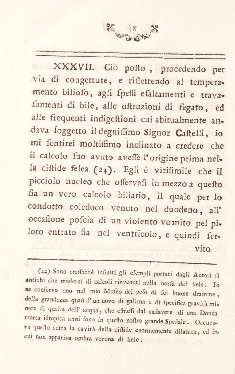 ^.s XXXV'II. Ciò pofto , procedendo per via di congetture, e riflettendo al tempera» mento biliofo, agli fpefiì efaltamenti e trava» famenti di bile, alle oftruzioni di fegato, ed alle frequenti indigeftioni cui abitualmente an» dava {oggetto ildegniflimo Signor Cartelli, io mi fentirei moltiflìmo inclinato a credere che il calcolo fuo avuto averte f origine prima nel» la cirtide felea (24)* Egli e virifimile che il picciolo nucleo che ortervafi in mezzo a querto fia un vero calcolo biliario, il quale per lo condotto coledoco venuto nel duodeno, ali* occafione pofcia di un violento vomito pei pi. loro entrato fia nel ventricolo, e quindi fer» vito (24) Sono preabchè infiniti gli efempli portati dagli Autori sì «ntichi che moderni di calcoli rinvemjti nella borfa del fiele. Io ne conferve uno nel mio Mufeo del pefo di fei buone dramme , della grandezza quafi d^ un uovo di gallina e di fpecifica gravità mi- nore di quella dell» acqua, che eftraffi dal cadavere di una Donna morta idropica anni fono in quello nofiro grande Spedale. Occupa- va quello tutta la cavità della cillide enormemente dilatata, ed in. CUI non appariva ombra veruna di fiele.