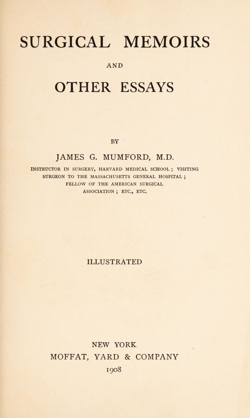 AND OTHER ESSAYS BY JAMES G. MUMFORD, M.D. INSTRUCTOR IN SURGERY, HARVARD MEDICAL SCHOOL ; VISITING SURGEON TO THE MASSACHUSETTS GENERAL HOSPITAL ; FELLOW OF THE AMERICAN SURGICAL ASSOCIATION ; ETC., ETC. ILLUSTRATED NEW YORK MOFFAT, YARD & COMPANY 1908