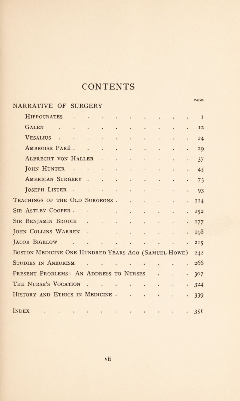 CONTENTS PAGE NARRATIVE OF SURGERY Hippocrates i Galen 12 VES ALIUS 24 Ambroise Par^ 29 Albrecht von Haller 37 John Hunter 45 American Surgery 73 Joseph Lister 93 Teachings of the Old Surgeons 114 Sir Astley Cooper 152 Sir Benjamin Brodie 177 John Collins Warren 198 Jacob Bigelow 215 Boston Medicine One Hundred Years Ago (Samuel Howe) 242 Studies in Aneurism 266 Present Problems: An Address to Nurses . . . 307 The Nurse’s Vocation 324 History and Ethics in Medicine 339 Index 351 vii