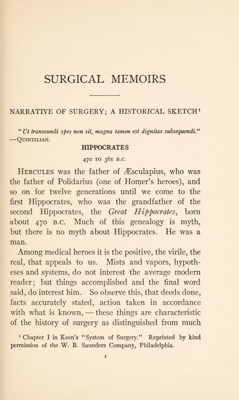 SURGICAL MEMOIRS NARRATIVE OF SURGERY; A HISTORICAL SKETCH* “ Ut transeundi spes non sit, magna tamen est dignitas subsequendid* — Quintilian. HIPPOCRATES 470 TO 361 B.C. Hercules was the father of ^sculapius, who was the father of Polidarius (one of Homer’s heroes), and so on for twelve generations until we come to the first Hippocrates, who was the grandfather of the second Hippocrates, the Great Hippocrates, born about 470 B.C. Much of this genealogy is myth, but there is no myth about Hippocrates. He was a man. Among medical heroes it is the positive, the virile, the real, that appeals to us. Mists and vapors, hypoth- eses and systems, do not interest the average modern reader; but things accomplished and the final word said, do interest him. So observe this, that deeds done, facts accurately stated, action taken in accordance with what is known, — these things are characteristic of the history of surgery as distinguished from much ^ Chapter I in Keen’s “System of Surgery.” Reprinted by kind permission of the W. B. Saunders Company, Philadelphia.
