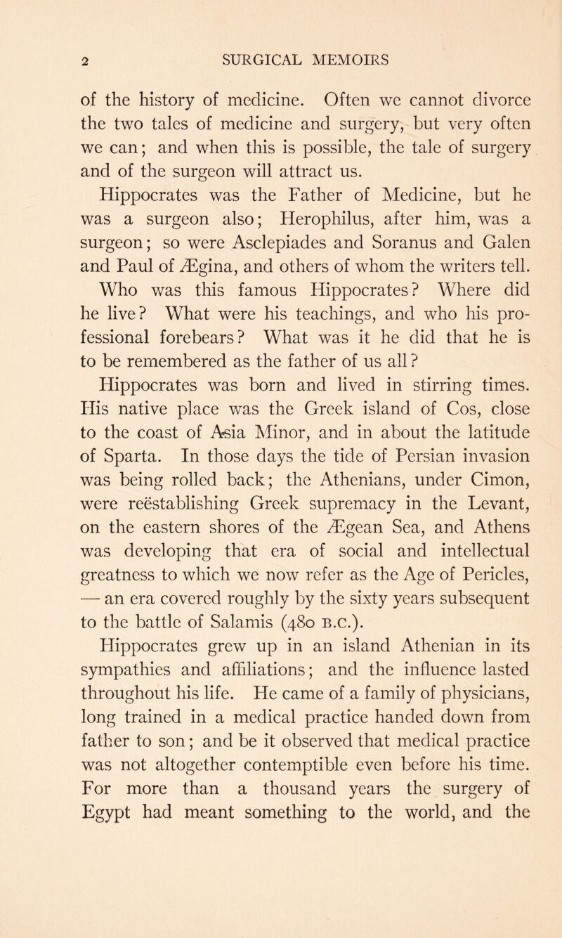 of the history of medicine. Often we cannot divorce the two tales of medicine and surgery, but very often we can; and when this is possible, the tale of surgery and of the surgeon will attract us. Hippocrates was the Father of Medicine, but he was a surgeon also; Herophilus, after him, was a surgeon; so were Asclepiades and Soranus and Galen and Paul of ^F^gina, and others of whom the writers tell. Who was this famous Hippocrates ? Where did he live? What were his teachings, and who his pro- fessional forebears? What was it he did that he is to be remembered as the father of us all ? Hippocrates was born and lived in stirring times. His native place was the Greek island of Cos, close to the coast of Asia Minor, and in about the latitude of Sparta. In those days the tide of Persian invasion was being rolled back; the Athenians, under Cimon, were reestablishing Greek supremacy in the Levant, on the eastern shores of the H^gean Sea, and Athens was developing that era of social and intellectual greatness to which we now refer as the Age of Pericles, — an era covered roughly by the sixty years subsequent to the battle of Salamis (480 b.c.). Hippocrates grew up in an island Athenian in its sympathies and affiliations; and the influence lasted throughout his life. He came of a family of physicians, long trained in a medical practice handed down from father to son; and be it observed that medical practice was not altogether contemptible even before his time. For more than a thousand years the surgery of Egypt had meant something to the world, and the