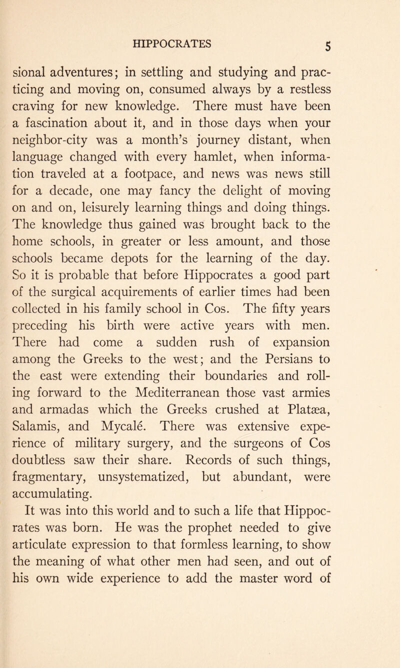 sional adventures; in settling and studying and prac- ticing and moving on, consumed always by a restless craving for new knowledge. There must have been a fascination about it, and in those days when your neighbor-city was a month’s journey distant, when language changed with every hamlet, when informa- tion traveled at a footpace, and news was news still for a decade, one may fancy the delight of moving on and on, leisurely learning things and doing things. The knowledge thus gained was brought back to the home schools, in greater or less amount, and those schools became depots for the learning of the day. So it is probable that before Hippocrates a good part of the surgical acquirements of earlier times had been collected in his family school in Cos. The fifty years preceding his birth were active years with men. There had come a sudden rush of expansion among the Greeks to the west; and the Persians to the east were extending their boundaries and roll- ing forward to the Mediterranean those vast armies and armadas which the Greeks crushed at Platsea, Salamis, and Mycale. There was extensive expe- rience of military surgery, and the surgeons of Cos doubtless saw their share. Records of such things, fragmentary, unsystematized, but abundant, were accumulating. It was into this world and to such a life that Hippoc- rates was born. He was the prophet needed to give articulate expression to that formless learning, to show the meaning of what other men had seen, and out of his own wide experience to add the master word of