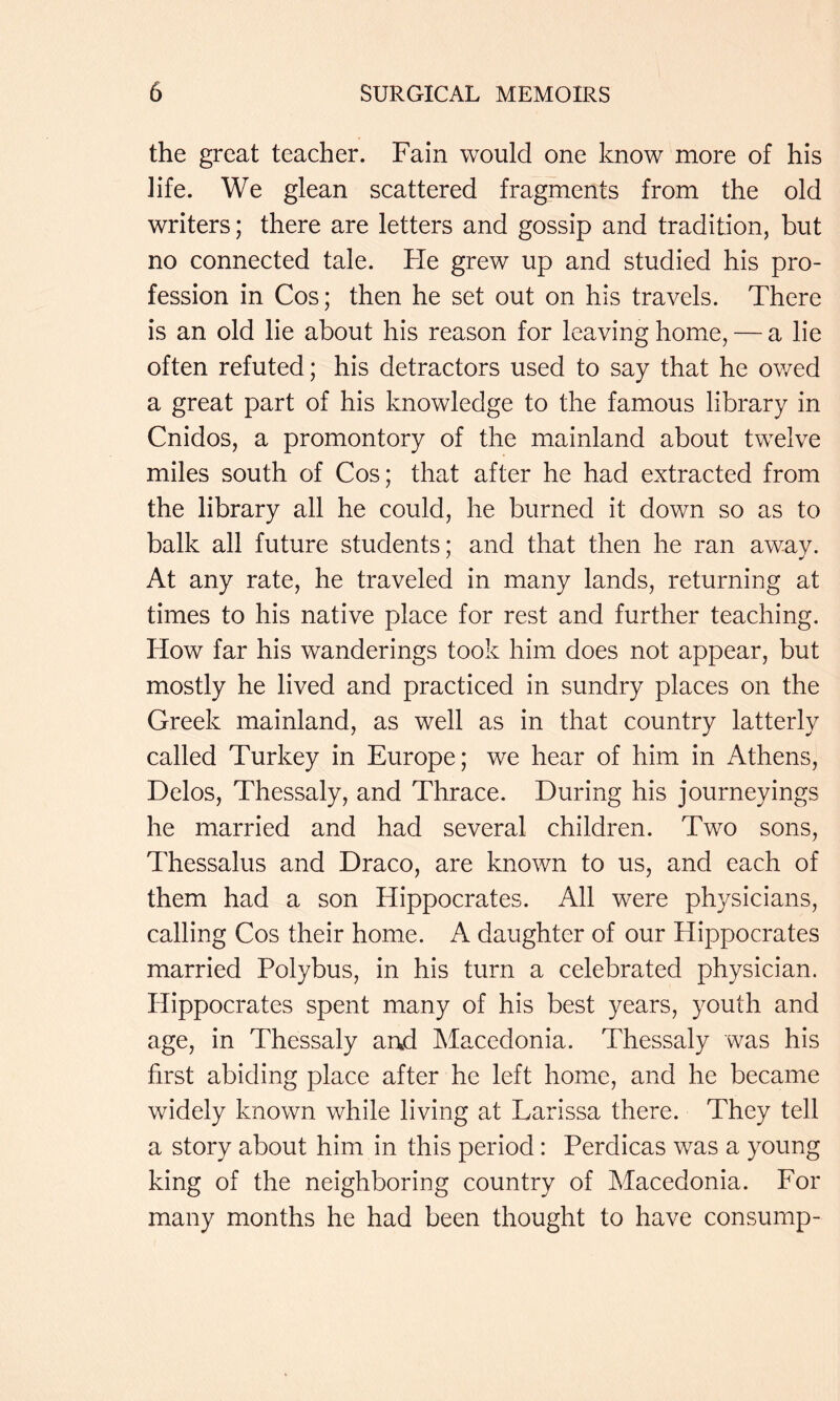 the great teacher. Fain would one know more of his life. We glean scattered fragments from the old writers; there are letters and gossip and tradition, but no connected tale. Fie grew up and studied his pro- fession in Cos; then he set out on his travels. There is an old lie about his reason for leaving home, — a lie often refuted; his detractors used to say that he owed a great part of his knowledge to the famous library in Cnidos, a promontory of the mainland about twelve miles south of Cos; that after he had extracted from the library all he could, he burned it down so as to balk all future students; and that then he ran away. At any rate, he traveled in many lands, returning at times to his native place for rest and further teaching. How far his wanderings took him does not appear, but mostly he lived and practiced in sundry places on the Greek mainland, as well as in that country latterly called Turkey in Europe; we hear of him in Athens, Delos, Thessaly, and Thrace. During his journeyings he married and had several children. Two sons, Thessalus and Draco, are known to us, and each of them had a son Hippocrates. All were physicians, calling Cos their home. A daughter of our Hippocrates married Polybus, in his turn a celebrated physician. Hippocrates spent many of his best years, youth and age, in Thessaly and Macedonia. Thessaly was his first abiding place after he left home, and he became widely known while living at Larissa there. They tell a story about him in this period: Perdicas was a young king of the neighboring country of Macedonia. For many months he had been thought to have consump-