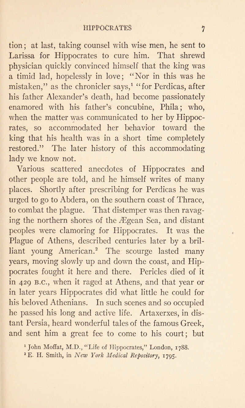 mpt’OCRATES tion; at last, taking counsel with wise men, he sent to Larissa for Hippocrates to cure him. That shrewd physician quickly convinced himself that the king was a timid lad, hopelessly in love; ^^Nor in this was he mistaken,” as the chronicler says,^ ^Tor Perdicas, after his father Alexander’s death, had become passionately enamored with his father’s concubine, Phila; who, vv^hen the matter was communicated to her by Hippoc- rates, so accommxodated her behavior toward the king that his health was in a short time completely restored.” The later history of this accommodating lady we know not. Various scattered anecdotes of Hippocrates and other people are told, and he himself writes of many places. Shortly after prescribing for Perdicas he was urged to go to Abdera, on the southern coast of Thrace, to combat the plague. That distemper was then ravag- ing the northern shores of the Aegean Sea, and distant peoples were clamoring for Hippocrates. It was the Plague of Athens, described centuries later by a bril- liant young American.^ The scourge lasted many years, moving slowly up and down the coast, and Hip- pocrates fought it here and there. Pericles died of it in 429 B.C., when it raged at Athens, and that year or in later years Hippocrates did what little he could for his beloved Athenians. In such scenes and so occupied he passed his long and active life. Artaxerxes, in dis- tant Persia, heard wonderful tales of the famous Greek, and sent him a great fee to come to his court; but ^ John Moffat, M.D., “Life of TTippocrates,” London, 1788. ^ E. H. Smith, in New York Medical Repository^ 1795.