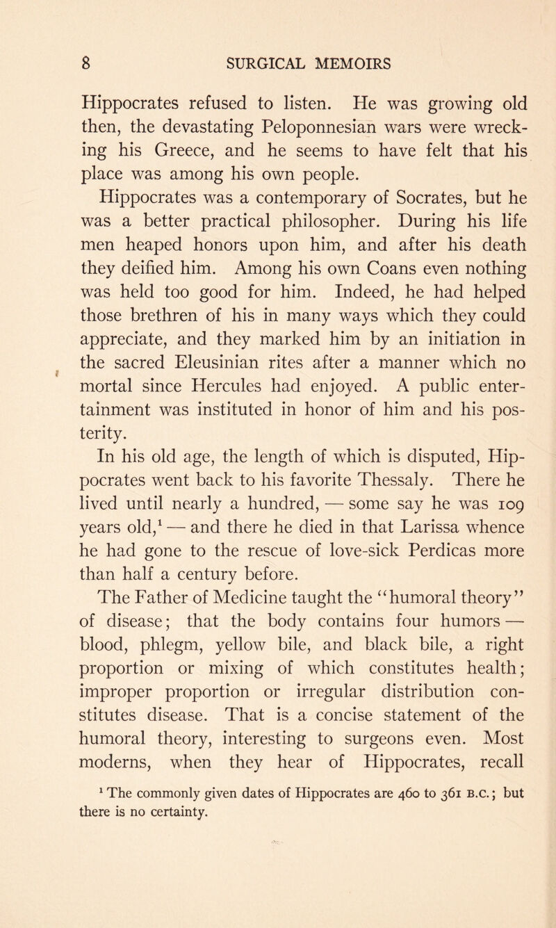 Hippocrates refused to listen. He was growing old then, the devastating Peloponnesian wars were wreck- ing his Greece, and he seems to have felt that his place was among his own people. Hippocrates was a contemporary of Socrates, but he was a better practical philosopher. During his life men heaped honors upon him, and after his death they deified him. Among his own Coans even nothing was held too good for him. Indeed, he had helped those brethren of his in many ways which they could appreciate, and they marked him by an initiation in the sacred Eleusinian rites after a manner which no mortal since Hercules had enjoyed. A public enter- tainment was instituted in honor of him and his pos- terity. In his old age, the length of which is disputed, Hip- pocrates went back to his favorite Thessaly. There he lived until nearly a hundred, — some say he was 109 years old,^ — and there he died in that Larissa whence he had gone to the rescue of love-sick Perdicas more than half a century before. The Father of Medicine taught the ^Tumoral theory’^ of disease; that the body contains four humors —■ blood, phlegm, yellow bile, and black bile, a right proportion or mixing of which constitutes health; improper proportion or irregular distribution con- stitutes disease. That is a concise statement of the humoral theory, interesting to surgeons even. Most moderns, when they hear of Hippocrates, recall ^ The commonly given dates of Hippocrates are 460 to 361 B.c.; but there is no certainty.
