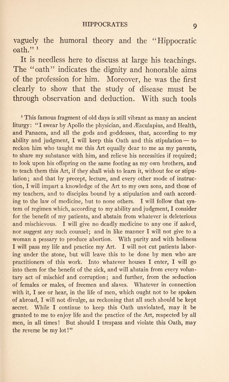 vaguely the humoral theory and the Hippocratic oath.” ^ It is needless here to discuss at large his teachings. The ^^oath” indicates the dignity and honorable aims of the profession for him. Moreover, he v^as the first clearly to show that the study of disease must be through observation and deduction. With such tools ^ This famous fragment of old days is still vibrant as many an ancient liturgy: ‘T swear by Apollo the physician, and vEsculapius, and Health, and Panacea, and all the gods and goddesses, that, according to my ability and judgment, I will keep this Oath and this stipulation— to reckon him who taught me this Art equally dear to me as my parents, to share my substance with him, and relieve his necessities if required; to look upon his offspring on the same footing as my own brothers, and to teach them this Art, if they shall wish to learn it, without fee or stipu- lation; and that by precept, lecture, and every other mode of instruc- tion, I will impart a knowledge of the Art to my own sons, and those of my teachers, and to disciples bound by a stipulation and oath accord- ing to the law of medicine, but to none others. I will follow that sys- tem of regimen which, according to my ability and judgment, I consider for the benefit of my patients, and abstain from whatever is deleterious and mischievous. I will give no deadly medicine to any one if asked, nor suggest any such counsel; and in like manner I will not give to a woman a pessary to produce abortion. With purity and with holiness I will pass my life and practice my Art. I will not cut patients labor- ing under the stone, but v/ill leave this to be done by men who are practitioners of this work. Into whatever houses I enter, I will go into them for the benefit of the sick, and will abstain from every volun- tary act of mischief and corruption; and further, from the seduction of females or males, of freemen and slaves. Whatever in connection with it, I see or hear, in the life of men, which ought not to be spoken of abroad, I will not divulge, as reckoning that all such should be kept secret. While I continue to keep this Oath unviolated, may it be granted to me to enjoy life and the practice of the Art, respected by all men, in all times! But should I trespass and violate this Oath, may the reverse be my lot!”