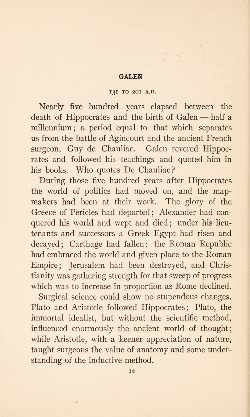 I3I TO 201 A.D. Nearly five hundred years elapsed between the death of Hippocrates and the birth of Galen — half a millennium; a period equal to that which separates us from the battle of Agincourt and the ancient French surgeon, Guy de Chauliac. Galen revered Hippoc- rates and followed his teachings and quoted him in his books. Who quotes De Chauliac? During those five hundred years after Hippocrates the world of politics had moved on, and the map- makers had been at their work. The glory of the Greece of Pericles had departed; Alexander had con- quered his world and wept and died; under his lieu- tenants and successors a Greek Egypt had risen and decayed; Carthage had fallen; the Roman Republic had embraced the world and given place to the Roman Empire; Jerusalem had been destroyed, and Chris- tianity was gathering strength for that sweep of progress which was to increase in proportion as Rome declined. Surgical science could show no stupendous changes. Plato and Aristotle followed Hippocrates; Plato, the immortal idealist, but without the scientific method, influenced enormously the ancient world of thought; while Aristotle, with a keener appreciation of nature, taught surgeons the value of anatomy and some under- standing of the inductive method.