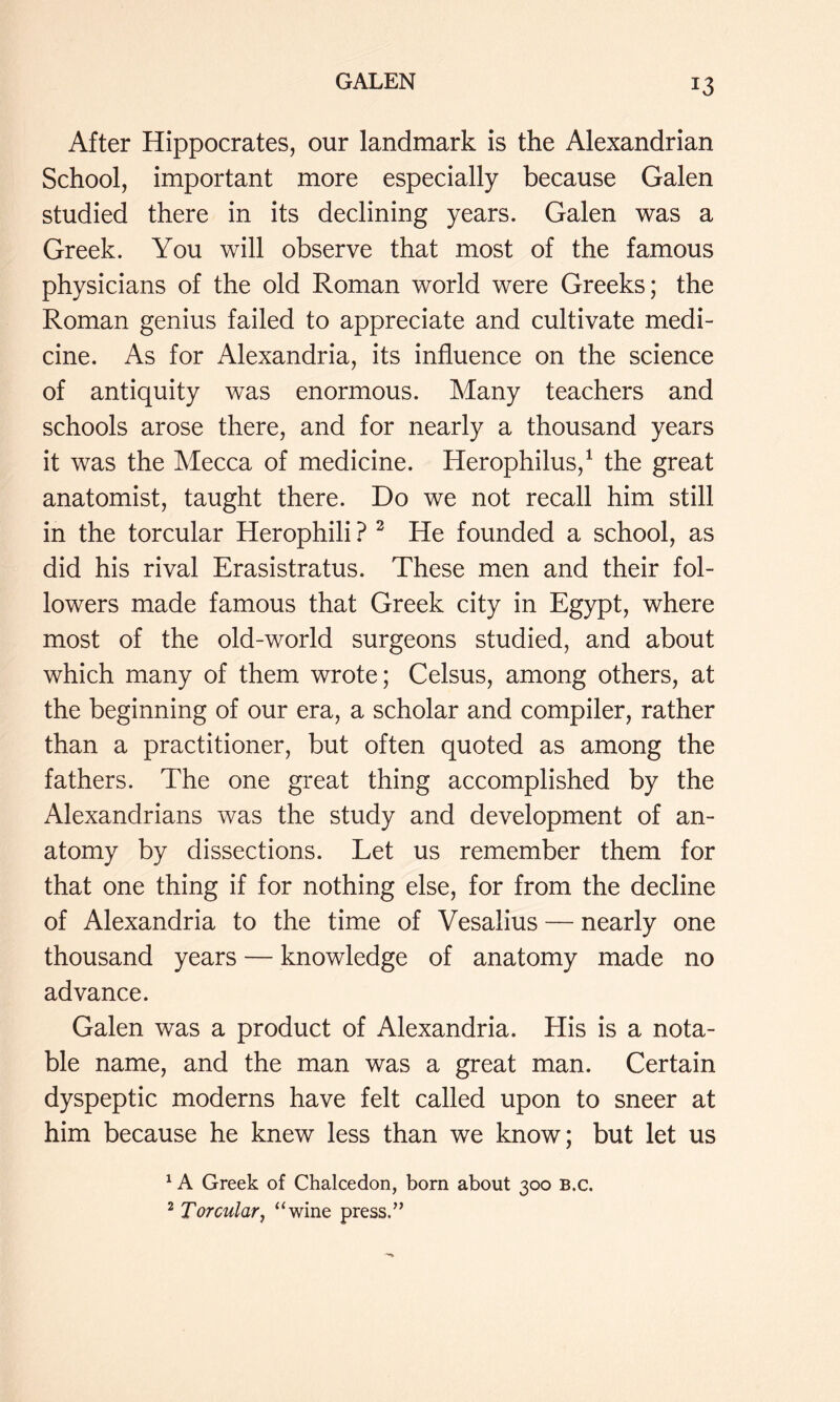 After Hippocrates, our landmark is the Alexandrian School, important more especially because Galen studied there in its declining years. Galen was a Greek. You will observe that most of the famous physicians of the old Roman world were Greeks; the Roman genius failed to appreciate and cultivate medi- cine. As for Alexandria, its influence on the science of antiquity was enormous. Many teachers and schools arose there, and for nearly a thousand years it was the Mecca of medicine. Herophilus,^ the great anatomist, taught there. Do we not recall him still in the torcular Herophili ? ^ He founded a school, as did his rival Erasistratus. These men and their fol- lowers made famous that Greek city in Egypt, where most of the old-world surgeons studied, and about which many of them wrote; Celsus, among others, at the beginning of our era, a scholar and compiler, rather than a practitioner, but often quoted as among the fathers. The one great thing accomplished by the Alexandrians was the study and development of an- atomy by dissections. Let us remember them for that one thing if for nothing else, for from the decline of Alexandria to the time of Vesalius — nearly one thousand years — knowledge of anatomy made no advance. Galen was a product of Alexandria. His is a nota- ble name, and the man was a great man. Certain dyspeptic moderns have felt called upon to sneer at him because he knew less than we know; but let us ^ A Greek of Chalcedon, born about 300 B.c. ^ Torcular^ “wine press,”