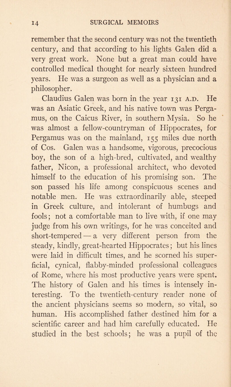 remember that the second century was not the twentieth century, and that according to his lights Galen did a very great work. None but a great man could have controlled medical thought for nearly sixteen hundred years. He was a surgeon as well as a physician and a philosopher. Claudius Galen was born in the year 131 a.d. He was an Asiatic Greek, and his native town was Perga- mus, on the Caicus River, in southern Mysia. So he was almost a fellow-countryman of Hippocrates, for Pergamus was on the mainland, 155 miles due north of Cos. Galen was a handsome, vigorous, precocious boy, the son of a high-bred, cultivated, and wealthy father, Nicon, a professional architect, who devoted himself to the education of his promising son. The son passed his life among conspicuous scenes and notable men. He was extraordinarily able, steeped in Greek culture, and intolerant of humbugs and fools; not a comfortable man to live with, if one may judge from his own writings, for he was conceited and short-tempered — a very different person from the steady, kindly, great-hearted Hippocrates; but his lines were laid in difficult times, and he scorned his super- ficial, cynical, flabby-minded professional colleagues of Rome, where his most productive years were spent. The history of Galen and his times is intensely in- teresting. To the twentieth-century reader none of the ancient physicians seems so modern, so vital, so human. His accomplished father destined him for a scientific career and had him carefully educated. He studied in the best schools; he was a pupil of the