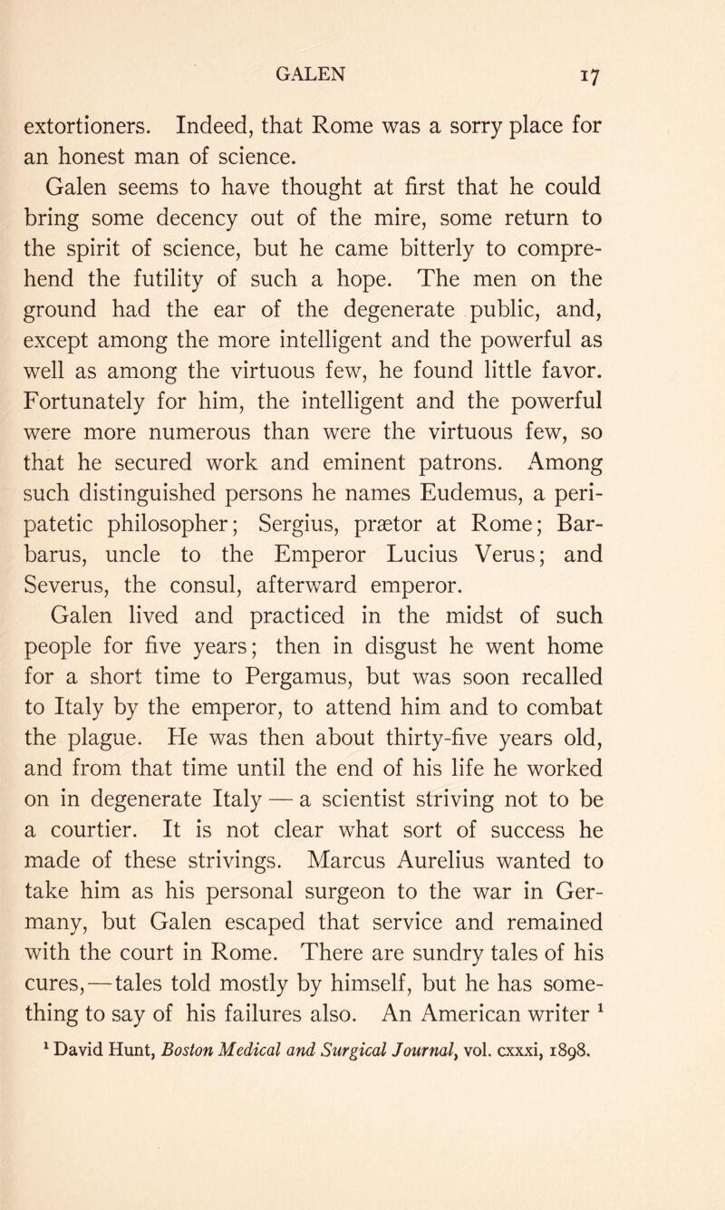 extortioners. Indeed, that Rome was a sorry place for an honest man of science. Galen seems to have thought at first that he could bring some decency out of the mire, some return to the spirit of science, but he came bitterly to compre- hend the futility of such a hope. The men on the ground had the ear of the degenerate public, and, except among the more intelligent and the powerful as well as among the virtuous few, he found little favor. Fortunately for him, the intelligent and the powerful were more numerous than were the virtuous few, so that he secured work and eminent patrons. x\mong such distinguished persons he names Eudemus, a peri- patetic philosopher; Sergius, praetor at Rome; Bar- barus, uncle to the Emperor Lucius Verus; and Severus, the consul, afterward emperor. Galen lived and practiced in the midst of such people for five years; then in disgust he went home for a short time to Pergamus, but was soon recalled to Italy by the emperor, to attend him and to combat the plague. He was then about thirty-five years old, and from that time until the end of his life he worked on in degenerate Italy — a scientist striving not to be a courtier. It is not clear what sort of success he made of these strivings. Marcus Aurelius wanted to take him as his personal surgeon to the war in Ger- many, but Galen escaped that service and remained with the court in Rome. There are sundry tales of his cures, — tales told mostly by himself, but he has some- thing to say of his failures also. An American writer ^ ^ David Hunt, Boston Medical and Surgical Journal^ vol. cxxxi, 1898.
