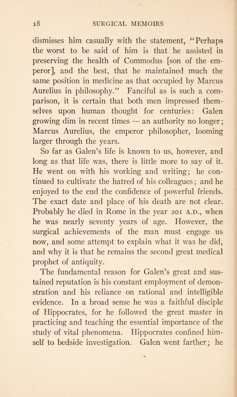 dismisses him casually with the statement, Perhaps the worst to be said of him is that he assisted in preserving the health of Commodus [son of the em- peror], and the best, that he maintained much the same position in medicine as that occupied by Marcus Aurelius in philosophy.” Fanciful as is such a com- parison, it is certain that both men impressed them- selves upon human thought for centuries: Galen growing dim in recent times — an authority no longer; Marcus Aurelius, the emperor philosopher, looming larger through the years. So far as Galen’s life is known to us, however, and long as that life was, there is little more to say of it. He went on with his working and writing; he con- tinued to cultivate the hatred of his colleagues; and he enjoyed to the end the confidence of powerful friends. The exact date and place of his death are not clear. Probably he died in Rome in the year 201 a.d., when he was nearly seventy years of age. However, the surgical achievements of the man must engage us now, and some attempt to explain what it was he did, and why it is that he remains the second great medical prophet of antiquity. The fundamental reason for Galen’s great and sus- tained reputation is his constant employment of demon- stration and his reliance on rational and intelligible evidence. In a broad sense he was a faithful disciple of Hippocrates, for he followed the great master in practicing and teaching the essential importance of the study of vital phenomena. Hippocrates confined him- self to bedside investigation. Galen went farther; he