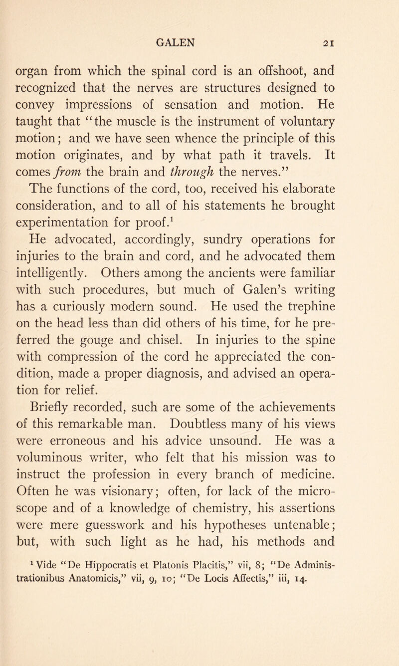 organ from which the spinal cord is an offshoot, and recognized that the nerves are structures designed to convey impressions of sensation and motion. He taught that “iht muscle is the instrument of voluntary motion; and we have seen whence the principle of this motion originates, and by what path it travels. It comes from the brain and through the nerves.” The functions of the cord, too, received his elaborate consideration, and to all of his statements he brought experimentation for proof.^ He advocated, accordingly, sundry operations for injuries to the brain and cord, and he advocated them intelligently. Others among the ancients were familiar with such procedures, but much of Galen’s writing has a curiously modern sound. He used the trephine on the head less than did others of his time, for he pre- ferred the gouge and chisel. In injuries to the spine with compression of the cord he appreciated the con- dition, made a proper diagnosis, and advised an opera- tion for relief. Briefly recorded, such are some of the achievements of this remarkable man. Doubtless many of his views were erroneous and his advice unsound. He was a voluminous writer, who felt that his mission was to instruct the profession in every branch of medicine. Often he was visionary; often, for lack of the micro- scope and of a knowledge of chemistry, his assertions were mere guesswork and his hypotheses untenable; but, with such light as he had, his methods and ^ Vide “De Hippocratis et Platonis Placitis,” vii, 8; “De Adminis- trationibus Anatomicis,” vii, 9, 10; ‘‘De Locis Affectis,” iii, 14.