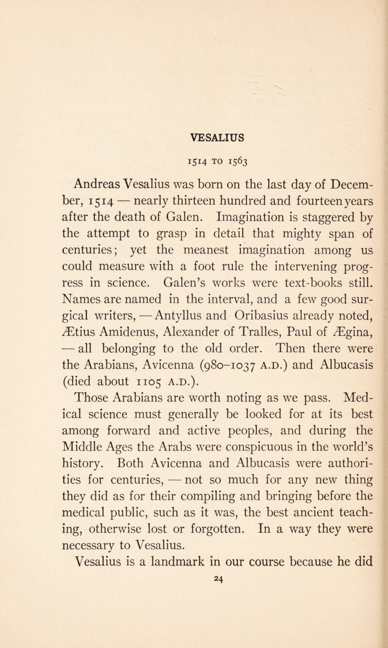 1514 TO 1563 Andreas Vesalius was born on the last day of Decem- ber, 1514 — nearly thirteen hundred and fourteen years after the death of Galen. Imagination is staggered by the attempt to grasp in detail that mighty span of centuries; yet the meanest imagination among us could measure with a foot rule the intervening prog- ress in science. Galen’s works were text-books still. Names are named in the interval, and a few good sur- gical writers, — Antyllus and Oribasius already noted, yDtius Amidenus, Alexander of Tralles, Paul of .Tgina, — all belonging to the old order. Then there were the Arabians, Avicenna (980-1037 a.d.) and Albucasis (died about 1105 a.d.). Those Arabians are worth noting as we pass. Med- ical science must generally be looked for at its best among forward and active peoples, and during the Middle Ages the Arabs were conspicuous in the world’s history. Both Avicenna and Albucasis were authori- ties for centuries, — not so much for any new thing they did as for their compiling and bringing before the medical public, such as it was, the best ancient teach- ing, otherwise lost or forgotten. In a way they were necessary to Vesalius. Vesalius is a landmark in our course because he did