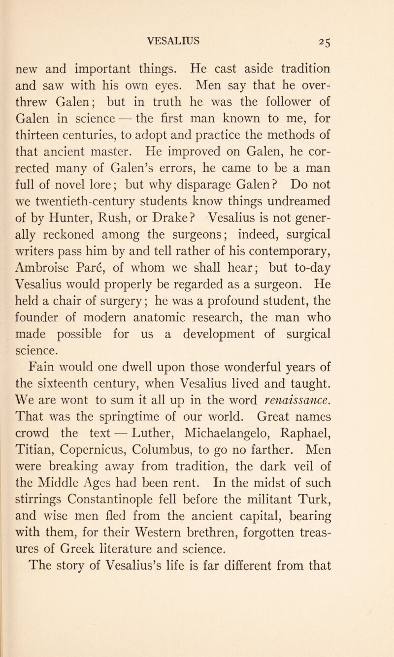 new and important things. He cast aside tradition and saw with his own eyes. Men say that he over- threw Galen; but in truth he was the follower of Galen in science — the first man known to me, for thirteen centuries, to adopt and practice the methods of that ancient master. He improved on Galen, he cor- rected many of Galen’s errors, he came to be a man full of novel lore; but why disparage Galen? Do not we twentieth-century students know things undreamed of by Hunter, Rush, or Drake? Vesalius is not gener- ally reckoned among the surgeons; indeed, surgical writers pass him by and tell rather of his contemporary, Ambroise Pare, of whom we shall hear; but to-day Vesalius would properly be regarded as a surgeon. He held a chair of surgery; he was a profound student, the founder of modern anatomic research, the man who made possible for us a development of surgical science. Fain would one dwell upon those wonderful years of the sixteenth century, when Vesalius lived and taught. We are wont to sum it all up in the word renaissance. That was the springtime of our world. Great names crowd the text — Luther, Michaelangelo, Raphael, Titian, Copernicus, Columbus, to go no farther. Men were breaking away from tradition, the dark veil of the Middle Ages had been rent. In the midst of such stirrings Constantinople fell before the militant Turk, and wise men fled from the ancient capital, bearing with them, for their Western brethren, forgotten treas- ures of Greek literature and science. The story of Vesalius’s life is far different from that