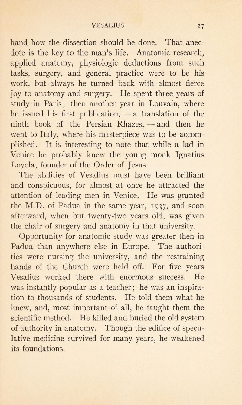 hand how the dissection should be done. That anec- dote is the key to the man’s life. Anatomic research, applied anatomy, physiologic deductions from such tasks, surgery, and general practice were to be his work, but always he turned back with almost fierce joy to anatomy and surgery. He spent three years of study in Paris; then another year in Louvain, where he issued his first publication, — a translation of the ninth book of the Persian Rhazes, — and then he v/ent to Italy, where his masterpiece was to be accom- plished. It is interesting to note that while a lad in Venice he probably knew the young monk Ignatius Loyola, founder of the Order of Jesus. The abilities of Vesalius must have been brilliant and conspicuous, for almost at once he attracted the attention of leading men in Venice. Pie was granted the M.D. of Padua in the same year, 1537, and soon afterward, when but twenty-two years old, was given the chair of surgery and anatomy in that university. Opportunity for anatomic study was greater then in Padua than anywhere else in Europe. The authori- ties were nursing the university, and the restraining hands of the Church were held off. For five years Vesalius worked there with enormous success. He was instantly popular as a teacher; he was an inspira- tion to thousands of students. He told them what he knew, and, most important of all, he taught them the scientific method. He killed and buried the old system of authority in anatomy. Though the edifice of specu- lative medicine survived for many years, he weakened its foundations.